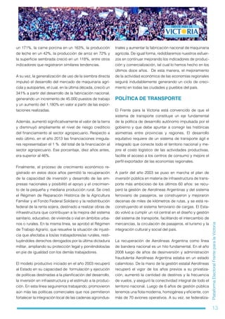 13
PlataformaElectoralFrenteparalaVictoria
un 171%, la carne porcina en un 163%, la producción
de leche en un 42%, la producción de arroz en 72% y
la superficie sembrada creció en un 118%, entre otros
indicadores que registraron similares tendencias.
A su vez, la generalización de uso de la siembra directa
impulsó el desarrollo del mercado de maquinaria agrí-
cola y autopartes, el cual, en la última década, creció un
341% a partir del desarrollo de la fabricación nacional,
generando un incremento de 45.000 puestos de trabajo
y un aumento del 1.180% en valor a partir de las expor-
taciones realizadas.
Además, aumentó significativamente el valor de la tierra
y disminuyó ampliamente el nivel de riesgo crediticio
del financiamiento al sector agropecuario. Respecto a
esto último, en el año 2013 las financiaciones irregula-
res representaban el 1 % del total de la financiación al
sector agropecuario. Ese porcentaje, diez años antes,
era superior al 46%.
Finalmente, el proceso de crecimiento económico re-
gistrado en estos doce años permitió la recuperación
de la capacidad de inversión y desarrollo de las em-
presas nacionales y posibilitó el apoyo y el crecimien-
to de la pequeña y mediana producción rural. Se creó
el Régimen de Reparación Histórica de la Agricultura
Familiar y el Fondo Federal Solidario y la redistribución
federal de la renta sojera, destinado a realizar obras de
infraestructura que contribuyan a la mejora del sistema
sanitario, educativo, de vivienda o vial en ámbitos urba-
nos o rurales. En la misma línea, se aprobó el Régimen
de Trabajo Agrario, que resuelve la situación de injusti-
cia que afectaba a los/as trabajadores/as rurales, resti-
tuyéndoles derechos derogados por la última dictadura
militar, ampliando su protección legal y poniéndolos/as
en pie de igualdad con los demás trabajadores.
El modelo productivo iniciado en el año 2003 recuperó
al Estado en su capacidad de formulación y ejecución
de políticas destinadas a la planificación del desarrollo,
la inversión en infraestructura y el estímulo a la produc-
ción. En esta línea seguiremos trabajando, promovieron
aún más las políticas comerciales que nos permitieron
fortalecer la integración local de las cadenas agroindus-
triales y aumentar la fabricación nacional de maquinaria
agrícola. De igual forma, redoblaremos nuestros esfuer-
zos en continuar mejorando los indicadores de produc-
ción y comercialización, tal cual lo hemos hecho en los
últimos doce años. De esta manera, el mejoramiento
de la actividad económica de las economías regionales
seguirá indudablemente generando un ciclo de creci-
miento en todas las ciudades y pueblos del país.
POLÍTICA DE TRANSPORTE
El Frente para la Victoria está convencido de que el
sistema de transporte constituye un eje fundamental
de la política de desarrollo autónomo impulsada por el
gobierno y que debe apuntar a corregir las históricas
asimetrías entre provincias y regiones. El desarrollo
equitativo requiere de un sistema de transporte ágil e
integrado que conecte todo el territorio nacional y me-
jore el costo logístico de las actividades productivas,
facilite el acceso a los centros de consumo y mejore el
perfil exportador de las economías regionales.
A partir del año 2003 se puso en marcha el plan de
inversión pública en materia de infraestructura de trans-
porte más ambicioso de los últimos 60 años: se recu-
peró la gestión de Aerolíneas Argentinas y del sistema
ferroviario de pasajeros, se construyeron y mejoraron
decenas de miles de kilómetros de rutas, y se está re-
construyendo el sistema ferroviario de cargas. El Esta-
do volvió a cumplir un rol central en el diseño y gestión
del sistema de transporte, facilitando el intercambio de
mercancías, la circulación de pasajeros, el turismo y la
integración cultural y social del país.
La recuperación de Aerolíneas Argentina como línea
de bandera nacional es un hito fundamental. En el año
2008 luego de años de desinversión y administración
fraudulenta Aerolíneas Argentina estaba en un estado
calamitoso. De la mano de la gestión estatal Aerolíneas
recuperó el vigor de los años previos a su privatiza-
ción, aumentó la cantidad de destinos y la frecuencia
de vuelos, y aseguró la conectividad integral de todo el
territorio nacional. Luego de 6 años de gestión pública
tenemos una flota moderna, homogénea y eficiente, con
más de 70 aviones operativos. A su vez, se federaliza-
 