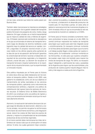 14
PlataformaElectoralFrenteparalaVictoria
ron las rutas, evitando que todos los vuelos pasen por
Buenos Aires.
También debe mencionarse la importancia estratégica
de la recuperación de la gestión estatal del transporte
público ferroviario de pasajeros de corta, media y larga
distancia. Sin lugar a dudas, es un hecho trascendental
que le mejora la calidad de vida a millones de argenti-
nos. El Estado nacional está revirtiendo la decadencia
en la que se encontraba el sistema de transporte ferro-
viario luego de décadas de doctrina neoliberal y está
logrando mejor la calidad del servicio en rapidez, con-
fort y seguridad. El proyecto nacional encaró un pro-
ceso inédito en los últimos sesenta años partiendo de
la idea de que la recuperación del ferrocarril garantiza
la conectividad del territorio nacional, el desarrollo con
equidad de las economías regionales y la integración
cultural y social del país. La decisión de recuperar el
transporte ferroviario impacta fuertemente en la reacti-
vación de la industria ferroviaria, que ha experimentado
un renovado impulso.
Otra política impulsada por el Frente para la Victoria
en estos doce años que debe destacarse son los sub-
sidios al transporte público. Desde el año 2003, este
gobierno ha establecido como uno de sus objetivos el
mantenimiento de tarifas razonables en los servicios
de transporte público, aplicando como instrumento las
compensaciones tarifarias y logrando una política de
redistribución del ingreso hacia los sectores de meno-
res recursos. El Sistema Único de Boleto Electrónico
(S.U.B.E.) se constituye como una política de ingreso y
como una herramienta de bienestar social que ha resul-
tado altamente eficiente.
Asimismo, la reactivación del sistema ferroviario de car-
gas luego de décadas de desinversión, deterioro y cie-
rre de ramales, nos permite recuperar la red ferroviaria
como factor de crecimiento económico y de integración
social, reducir los costos de flete hacia los puertos de
ultramar y mejorar la competitividad de las actividades
productivas de las economías regionales.
En el mismo sentido debe mencionarse los miles de ki-
lómetros de nuevas rutas que se construyeron en estos
últimos 12 años, los cuales generaron mejor conectivi-
dad, uniendo los pueblos y ciudades de todo el territo-
rio nacional, y fortalecieron el desarrollo productivo de
nuestro país. En resumidas cuentas, en estos años el
gobierno nacional priorizó las inversiones dirigidas a re-
vertir el estado crítico en que se encontraba la red vial,
aumentando la inversión en vialidad en un 3126%.
El Frente para la Victoria considera sumamente nece-
sario profundizar la tarea iniciada en el año 2003. Es
central continuar mejorando los medios de transporte
para lograr que nuestro país esté más integrado social
y económicamente. Es necesario continuar invirtiendo
en la línea aérea de bandera para lograr que el turismo
y el trabajo puedan llegar a todas partes de nuestra in-
mensa patria. Es fundamental continuar invirtiendo en
los ferrocarriles, no sólo para que nuestros compatrio-
tas puedan viajar mejor sino también para mejorar los
trenes de transporte de carga. Por último, es necesario
seguir trabajando y optimizando las rutas y autopistas
de la Argentina para lograr que las automovilistas y los
productos de nuestra pujante industria lleguen más rá-
pido y más seguros a cada punto de la Argentina.
 