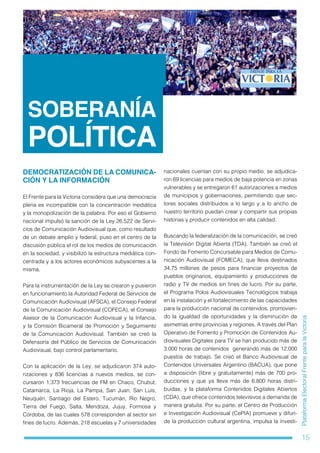 15
PlataformaElectoralFrenteparalaVictoria
SOBERANÍA
POLÍTICA
DEMOCRATIZACIÓN DE LA COMUNICA-
CIÓN Y LA INFORMACIÓN
El Frente para la Victoria considera que una democracia
plena es incompatible con la concentración mediática
y la monopolización de la palabra. Por eso el Gobierno
nacional impulsó la sanción de la Ley 26.522 de Servi-
cios de Comunicación Audiovisual que, como resultado
de un debate amplio y federal, puso en el centro de la
discusión pública el rol de los medios de comunicación
en la sociedad, y visibilizó la estructura mediática con-
centrada y a los actores económicos subyacentes a la
misma.
Para la instrumentación de la Ley se crearon y pusieron
en funcionamiento la Autoridad Federal de Servicios de
Comunicación Audiovisual (AFSCA), el Consejo Federal
de la Comunicación Audiovisual (COFECA), el Consejo
Asesor de la Comunicación Audiovisual y la Infancia,
y la Comisión Bicameral de Promoción y Seguimiento
de la Comunicación Audiovisual. También se creó la
Defensoría del Público de Servicios de Comunicación
Audiovisual, bajo control parlamentario.
Con la aplicación de la Ley, se adjudicaron 374 auto-
rizaciones y 836 licencias a nuevos medios, se con-
cursaron 1.373 frecuencias de FM en Chaco, Chubut,
Catamarca, La Rioja, La Pampa, San Juan, San Luis,
Neuquén, Santiago del Estero, Tucumán, Río Negro,
Tierra del Fuego, Salta, Mendoza, Jujuy, Formosa y
Córdoba, de las cuales 578 corresponden al sector sin
fines de lucro. Además, 218 escuelas y 7 universidades
nacionales cuentan con su propio medio, se adjudica-
ron 69 licencias para medios de baja potencia en zonas
vulnerables y se entregaron 61 autorizaciones a medios
de municipios y gobernaciones, permitiendo que sec-
tores sociales distribuidos a lo largo y a lo ancho de
nuestro territorio puedan crear y compartir sus propias
historias y producir contenidos en alta calidad.
Buscando la federalización de la comunicación, se creó
la Televisión Digital Abierta (TDA). También se creó el
Fondo de Fomento Concursable para Medios de Comu-
nicación Audiovisual (FOMECA), que lleva destinados
34,75 millones de pesos para financiar proyectos de
pueblos originarios, equipamiento y producciones de
radio y TV de medios sin fines de lucro. Por su parte,
el Programa Polos Audiovisuales Tecnológicos trabaja
en la instalación y el fortalecimiento de las capacidades
para la producción nacional de contenidos, promovien-
do la igualdad de oportunidades y la disminución de
asimetrías entre provincias y regiones. A través del Plan
Operativo de Fomento y Promoción de Contenidos Au-
diovisuales Digitales para TV se han producido más de
3.000 horas de contenidos  generando más de 12.000
puestos de trabajo. Se creó el Banco Audiovisual de
Contenidos Universales Argentino (BACUA), que pone
a disposición (libre y gratuitamente) más de 700 pro-
ducciones y que ya lleva más de 6.800 horas distri-
buidas, y la plataforma Contenidos Digitales Abiertos
(CDA), que ofrece contenidos televisivos a demanda de
manera gratuita. Por su parte, el Centro de Producción
e Investigación Audiovisual (CePIA) promueve y difun-
de la producción cultural argentina, impulsa la investi-
 