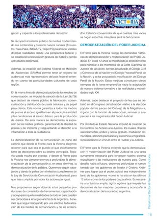 16
PlataformaElectoralFrenteparalaVictoria
gación y capacita a los profesionales del sector.
Se recuperó el sistema público de medios modernizan-
do sus contenidos y creando nuevos canales (Encuen-
tro, Paka-Paka, INCAA TV, DeporTV) para hacer visibles
diversas realidades desde una perspectiva federal, y
se estableció la televisación gratuita del fútbol y demás
actividades deportivas.
Además, la creación del Sistema Federal de Medición
de Audiencias (SiFeMA) permite tener un registro de
audiencias más representativo del país federal tenien-
do en cuenta las particularidades culturales de cada
región.
En la misma línea de democratización de los medios de
comunicación, se impulsó la sanción de la Ley 26.736
que declaró de interés público la fabricación, comer-
cialización y distribución de pasta celulosa y de papel
para diarios. Esta norma garantiza a todos los medios
de prensa el acceso igualitario en el precio, la cantidad
y las condiciones al insumo básico para la producción
de diarios. De esta manera se democratiza la expre-
sión de los medios gráficos, garantizando la libertad de
prensa y de imprenta y resguardando el derecho a la
información a toda la ciudadanía.
La democratización de la comunicación es parte del
camino que desde el Frente para la Victoria elegimos
recorrer para que sea el pueblo el que efectivamente
tome las decisiones sobre su destino como país. Toda-
vía queda mucho por avanzar, y desde el Frente para
la Victoria nos comprometemos a profundizar la demo-
cratización de la comunicación o, en otros términos, la
democratización de la palabra. Queremos seguir traba-
jando y dando la pelea por el efectivo cumplimento de
la Ley de Servicios de Comunicación Audiovisual, para
que sea cumplida por todos los actores por igual.
Nos proponemos seguir dotando a los pequeños pro-
ductores de contenidos de herramientas, capacitación
y apoyo para que las realidades de todo el país puedan
ser conocidas a lo largo y ancho de la Argentina. Tene-
mos que seguir trabajando por una efectiva federaliza-
ción de los medios de comunicación y de los conteni-
dos. Estamos convencidos de que cuantas más voces
se hagan escuchar más plena será la democracia.
DEMOCRATIZACIÓN DEL PODER JUDICIAL
El Frente para la Victoria recoge las demandas históri-
cas de democratización y modernización del Poder Ju-
dicial. En estos 12 años se modificado el procedimiento
para nombrar a los miembros de la Corte Suprema de
Justicia de la Nación, se han actualizado el Código Civil
y Comercial de la Nación y el Código Procesal Penal de
la Nación, y se ha propuesto la modificación del Código
Penal de la Nación. Estas medidas constituyen claros
ejemplos de la tarea emprendida hacia la adaptación
de nuestro sistema normativo a las realidades y necesi-
dades siglo XXI.
Además, cabe destacar el proyecto de ley que se de-
batió en el Congreso de la Nación relativo a la elección
popular de los jueces del Consejo de la Magistratura,
órgano con la función de seleccionar, remover y sus-
pender a los magistrados del Poder Judicial.
Por otro lado el Estado Nacional impulsó la creación de
los Centros de Acceso a la Justicia, los cuales ofrecen
asesoramiento jurídico y social gratuito, mediación co-
munitaria, atención psicosocial y asistencia a migrantes,
representando un vínculo entre el Pueblo y la Justicia.
El Frente para la Victoria entiende que la democratiza-
ción y modernización del Poder Judicial es una tarea
sumamente necesaria para fortalecer nuestro sistema
republicano y las instituciones de nuestro país. Como
desafío hacia el futuro, debemos profundizar el rumbo
tomado por los gobiernos de Néstor y Cristina Kirch-
ner para lograr que el poder judicial sea independiente
tanto de los gobiernos –como lo ha sido en los últimos
12 años- como de los poderes corporativos. Es necesa-
ria una Justicia amplia, ágil y legítima que respete las
decisiones de las mayorías populares y acompañe la
democratización de la sociedad argentina.
 