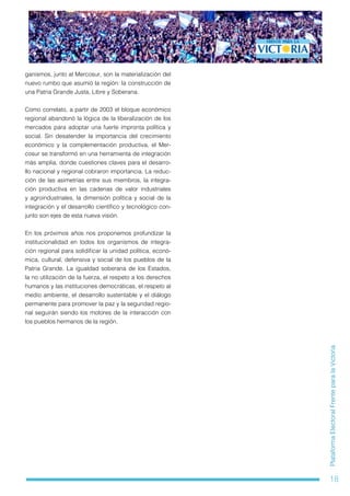 18
PlataformaElectoralFrenteparalaVictoria
ganismos, junto al Mercosur, son la materialización del
nuevo rumbo que asumió la región: la construcción de
una Patria Grande Justa, Libre y Soberana.
Como correlato, a partir de 2003 el bloque económico
regional abandonó la lógica de la liberalización de los
mercados para adoptar una fuerte impronta política y
social. Sin desatender la importancia del crecimiento
económico y la complementación productiva, el Mer-
cosur se transformó en una herramienta de integración
más amplia, donde cuestiones claves para el desarro-
llo nacional y regional cobraron importancia. La reduc-
ción de las asimetrías entre sus miembros, la integra-
ción productiva en las cadenas de valor industriales
y agroindustriales, la dimensión política y social de la
integración y el desarrollo científico y tecnológico con-
junto son ejes de esta nueva visión.
En los próximos años nos proponemos profundizar la
institucionalidad en todos los organismos de integra-
ción regional para solidificar la unidad política, econó-
mica, cultural, defensiva y social de los pueblos de la
Patria Grande. La igualdad soberana de los Estados,
la no utilización de la fuerza, el respeto a los derechos
humanos y las instituciones democráticas, el respeto al
medio ambiente, el desarrollo sustentable y el diálogo
permanente para promover la paz y la seguridad regio-
nal seguirán siendo los motores de la interacción con
los pueblos hermanos de la región.
 