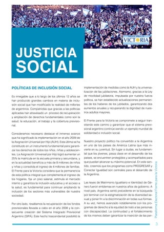 3
PlataformaElectoralFrenteparalaVictoria
JUSTICIA
SOCIAL
POLÍTICAS DE INCLUSIÓN SOCIAL
Es innegable que a lo largo de los últimos 12 años se
han producido grandes cambios en materia de inclu-
sión social que han modificado la realidad de millones
de argentinos. Compatriotas que gracias a las políticas
aplicadas han atravesado un proceso de recuperación
y ampliación de derechos fundamentales como son la
salud, la educación, el trabajo y la cobertura previsio-
nal.
Consideramos necesario destacar el inmenso avance
que ha significado la implementación en el año 2009 de
la Asignación Universal por Hijo (AUH). Esta última se ha
constituido en un instrumento fundamental para garanti-
zar los derechos de todos los niños, niñas y adolescen-
tes. La Asignación Universal por Hijo logró aumentar un
25% la matrícula en la escuela primaria y secundaria, y
en la actualidad beneficia a más de 8 millones de niños
y niñas y consolida el ingreso de 4 millones de familias.
El Frente para la Victoria considera que la permanencia
de esta política integral que complementa el ingreso de
los hogares, fija un piso salarial, estimula el mercado
interno y garantiza la inclusión educativa y el acceso a
la salud, es fundamental para continuar ampliando la
inclusión de los sectores más vulnerables de nuestra
sociedad.
Por otro lado, resaltamos la recuperación de los fondos
previsionales llevada a cabo en el año 2008 y la con-
secuente creación del Sistema Integrado Previsional
Argentino (SIPA). Este hecho trascendental posibilitó la
implementación de medidas como la AUH y la universa-
lización de las jubilaciones. Asimismo, gracias a la Ley
de movilidad jubilatoria, impulsada por nuestra fuerza
política, se han establecido actualizaciones permanen-
tes de los haberes de los jubilados, garantizando dos
aumentos anuales y recuperando la dignidad de nues-
tros adultos mayores.
El Frente para la Victoria se compromete a seguir tran-
sitando este camino y garantizar que el sistema previ-
sional argentino continúe siendo un ejemplo mundial de
solidaridad e inclusión social.
Nuestro proyecto político ha convertido a la Argentina
en uno de los países de América Latina que más in-
vierte en su juventud. Sin lugar a dudas, es fundamen-
tal que los jóvenes, pieza clave en el desarrollo de los
países, se encuentren protegidos y acompañados para
que puedan alcanzar su máximo potencial. En este sen-
tido, creemos que los programas como PROGRESAR y
Conectar Igualdad son centrales para el desarrollo de
la Argentina.
Las leyes de Matrimonio Igualitario e Identidad de Gé-
nero fueron emblemas en nuestros años de gobierno. A
nivel país, Argentina sentó precedente en la búsqueda
por terminar con la estigmatización de la diversidad se-
xual y poner fin a la discriminación en todas sus formas.
A su vez, hemos avanzado notablemente con los pro-
gramas de derecho a la equidad de trato a las personas
con discapacidad. La continuidad y el fortalecimiento
de los mismos deben garantizar la inserción de las per-
 