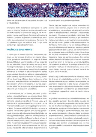 4
PlataformaElectoralFrenteparalaVictoria
sonas con discapacidad, en los ámbitos laborales y de
la vida cotidiana.
En el plano de los derechos de las mujeres y la lucha
contra la violencia de género en sus múltiples formas,
el Estado Nacional ha sancionado la Ley 26.485 de Pro-
tección Integral para Prevenir, Sancionar y Erradicar la
Violencia Contra las Mujeres en los ámbitos que desa-
rrollen sus actividades interpersonales. Asimismo, ha
incorporado la figura del femicidio en el Código Penal
como un tipo agravado de homicidio.
POLÍTICAS EDUCATIVAS
El Frente para la Victoria considera fundamental con-
tinuar con las grandes directrices en materia educa-
cional que se han desarrollado a lo largo de la última
década. El Estado argentino debe continuar bregando
por una educación pública de calidad que sea la herra-
mienta primordial para la inclusión, la movilidad social
ascendente y el desarrollo de nuestro país. Para ello es
central que la inversión en educación continúe siendo
un eje prioritario del próximo gobierno. La escuela debe
seguir siendo el espacio primario de inclusión y promo-
ción de derechos y el Estado debe mantener su rol de
planificador en la formulación de contenidos, sistemas
de evaluación y formación docente. A su vez, es pri-
mordial seguir por el camino de la jerarquización de la
educación y la investigación universitaria.
La reconstrucción de un sistema educativo público,
gratuito y de calidad ha sido una prioridad desde 2003.
En la actualidad Argentina tiene el porcentaje de finan-
ciamiento educativo más alto de América Latina y el
más alto de la historia nacional, producto de la Ley de
Financiamiento Educativo promulgada por el presiden-
te Néstor Kirchner en el año 2006. Gracias a la misma la
inversión educativa ha superado el 6% del PBI, garanti-
zando el derecho a la educación de calidad a todos los
niños y jóvenes del país. La mirada estratégica hacia la
educación como política de Estado fundamental para el
futuro de nuestra patria puede observarse en las impor-
tantes inversiones realizadas en infraestructura escolar:
desde el año 2003, se construyeron más de 1800 es-
cuelas, más de 900 están en estado de construcción o
licitación y más de 6000 fueron reparadas.
Desde 2003 se impulsó una política universitaria in-
clusiva y de excelencia, dejando atrás el fantasma del
arancelamiento y entendiendo a la educación superior
como un derecho de toda la población. En este sentido,
se crearon 14 nuevas universidades nacionales. Esta
política resulta sumamente inclusiva ya que las mencio-
nadas universidades en su mayoría reciben a estudian-
tes que son primera generación de universitarios en sus
familias. La misma es a su vez una política pública que
refuerza el federalismo y favorece a las provincias que
padecían el éxodo de la juventud, los desmembramien-
tos familiares y las imposibilidades reales de continuar
los estudios universitarios por el costo que implicaba
trasladarse hasta las grandes ciudades. Por primera
vez en la historia de nuestro país, todas las provincias
argentinas tienen al menos una universidad pública.
La excelencia académica, la inclusión y la promoción
constante y los flujos de relación estrecha con la comu-
nidad, deben continuar guiando la labor diaria de las
nuevas casas de estudio.
Entre 2003 y 2014 el salario mínimo de bolsillo del maes-
tro de grado sin antigüedad aumentó en un 1101%. El
fortalecimiento del equipo docente debe mantener sus
estándares respetando no sólo el pago y la actualiza-
ción de sus salarios, sino también la inversión continua
en su capacitación. Consideramos que éste es el cami-
no para seguir mejorando la calidad de nuestro sistema
educativo.
El gobierno nacional impulsó acciones tendientes a do-
tar a todos los alumnos y docentes de las escuelas pú-
blicas del país de las herramientas básicas para afron-
tar los desafíos tecnológicos y comunicacionales del
siglo XXI. La alfabetización digital y el achicamiento de
la brecha tecnológica son fundamentales para alcan-
zar una democratización más profunda de la sociedad
argentina del futuro. La reforma de los contenidos curri-
culares en función de los debates actuales y la creación
de medios de comunicación educativos son parte de la
estrategia para construir una sociedad cada vez más
justa y un pueblo consciente de las potencialidades de
nuestro país.
 
