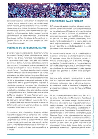 5
PlataformaElectoralFrenteparalaVictoria
Es necesario además continuar con el estrechamiento
de lazos entre el sistema educativo y el modelo de de-
sarrollo nacional, promoviendo tanto becas para la for-
mación en carreras que se vinculen con los momentos
productivos de la nación, como herramientas de capa-
citación y profesionalización de los recursos humanos
ya existentes en las áreas industriales. Las Becas del
Bicentenario y el Plan Estratégico de Formación de In-
genieros 2012-2016, son dos claros ejemplos del cami-
no que debemos seguir.
POLÍTICAS DE DERECHOS HUMANOS
El compromiso democrático con los derechos humanos
se visualizó a lo largo de las presidencias de Néstor
Kirchner y de Cristina Fernández, materializándose en
el fuerte compromiso con los juicios a los responsables
de crímenes de lesa humanidad cometidos durante la
más sangrienta dictadura que asoló a nuestra patria. Al
impulsar la declaración de nulidad de las leyes de Obe-
diencia Debida y Punto Final, el gobierno del presidente
Néstor Kirchner dio paso a la reapertura de las causas
judiciales de los delitos de lesa humanidad. El número
total de condenados por estos delitos desde el 2006 es
de 552 y las personas procesadas ascienden a 955.
Desde el año 2003 el gobierno argentino ha puesto a
disposición recursos e información para intensificar la
búsqueda de la identidad de los bebés apropiados du-
rante la última dictadura militar, alcanzándose, gracias
al trabajo incansable de la Asociación Abuelas de Plaza
de Mayo, a recuperar 116 nietos. Además fueron seña-
lizados 115 ex centros clandestinos de detención y 34
de ellos fueron transformados en espacios de memo-
ria, resignificando esos lugares del terror en espacios
de formación, promoción y construcción de una cultura
respetuosa de los derechos humanos.
El compromiso en la búsqueda por la verdad y la jus-
ticia también debe continuar atendiendo a las víctimas
de los atentados a la Embajada de Israel y a la AMIA.
Las políticas que tiendan al esclarecimiento de estos
hechos no sólo deben continuar, sino también profun-
dizarse, defendiendo lo hecho hasta el momento e in-
tentando abrir todos los caminos posibles para llegar a
la verdad.
POLÍTICAS DE SALUD PÚBLICA
El Frente para la Victoria considera a la salud como un
derecho humano fundamental cuyo cumplimiento debe
ser garantizado por el Estado de la forma más justa y
equitativa para toda la población. En ese sentido, las
acciones impulsadas a partir de 2003 desde el Gobier-
no Nacional junto a los gobiernos provinciales y muni-
cipales han buscado reconstruir el sistema público de
salud, mejorar la calidad y la cobertura de las presta-
ciones y garantizar la equidad e igualdad en el acceso
para todos los habitantes del país.
En estos años se ha trabajado en el fortalecimiento de
la atención primaria de la salud con la construcción de
25 hospitales nuevos y los 7500 Centros de Atención
Primaria en todo el país, con el desarrollo del Progra-
ma Médicos Comunitarios y con el Programa Nacional
de Salud Bucodental gratuito que, entre otras medidas,
permiten llegar de manera efectiva a todos los rincones
del país para garantizar la salud de todos los argenti-
nos.
Asimismo se ha trabajado intensamente en la regula-
ción de la prestación de los servicios privados de salud,
eliminando restricciones para la admisión y el aumen-
to unilateral de cuotas, al tiempo que se ampliaron las
prestaciones médicas a través del Programa Médico
Obligatorio.
Un hito fundamental representa el impulso y aprobación
de la Ley de Reproducción Médicamente Asistida que
garantiza el acceso integral a los procedimientos de fer-
tilización a las personas que no pueden procrear por
medios naturales, cualquiera sea la cobertura que po-
sean. También fueron impulsadas y aprobadas las le-
yes de Autismo, de Celiaquía y de Obesidad (Argentina
es el primer país en tener esta ley), y se amplió la Ley de
Diabetes. Contar con las estas leyes asegura que todos
los argentinos, sin importar su condición económica,
puedan acceder a los medios necesarios para cuidar
su salud y la de su familia, sin quedar atrapados en los
intereses económicos de los dueños de las compañías
prestadoras de servicios. La provisión gratuita de me-
 