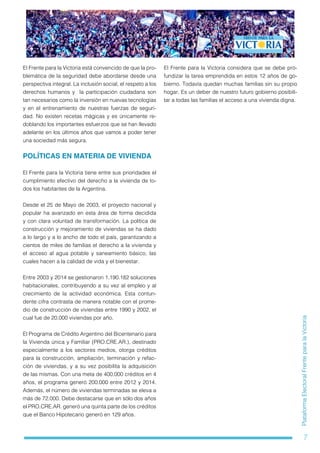 7
PlataformaElectoralFrenteparalaVictoria
El Frente para la Victoria está convencido de que la pro-
blemática de la seguridad debe abordarse desde una
perspectiva integral. La inclusión social, el respeto a los
derechos humanos y  la participación ciudadana son
tan necesarios como la inversión en nuevas tecnologías
y en el entrenamiento de nuestras fuerzas de seguri-
dad. No existen recetas mágicas y es únicamente re-
doblando los importantes esfuerzos que se han llevado
adelante en los últimos años que vamos a poder tener
una sociedad más segura.
POLÍTICAS EN MATERIA DE VIVIENDA
El Frente para la Victoria tiene entre sus prioridades el
cumplimiento efectivo del derecho a la vivienda de to-
dos los habitantes de la Argentina.
Desde el 25 de Mayo de 2003, el proyecto nacional y
popular ha avanzado en esta área de forma decidida
y con clara voluntad de transformación. La política de
construcción y mejoramiento de viviendas se ha dado
a lo largo y a lo ancho de todo el país, garantizando a
cientos de miles de familias el derecho a la vivienda y
el acceso al agua potable y saneamiento básico, las
cuales hacen a la calidad de vida y el bienestar.
Entre 2003 y 2014 se gestionaron 1.190.182 soluciones
habitacionales, contribuyendo a su vez al empleo y al
crecimiento de la actividad económica. Esta contun-
dente cifra contrasta de manera notable con el prome-
dio de construcción de viviendas entre 1990 y 2002, el
cual fue de 20.000 viviendas por año.
El Programa de Crédito Argentino del Bicentenario para
la Vivienda única y Familiar (PRO.CRE.AR.), destinado
especialmente a los sectores medios, otorga créditos
para la construcción, ampliación, terminación y refac-
ción de viviendas, y a su vez posibilita la adquisición
de las mismas. Con una meta de 400.000 créditos en 4
años, el programa generó 200.000 entre 2012 y 2014.
Además, el número de viviendas terminadas se eleva a
más de 72.000. Debe destacarse que en sólo dos años
el PRO.CRE.AR. generó una quinta parte de los créditos
que el Banco Hipotecario generó en 129 años.
El Frente para la Victoria considera que se debe pro-
fundizar la tarea emprendida en estos 12 años de go-
bierno. Todavía quedan muchas familias sin su propio
hogar. Es un deber de nuestro futuro gobierno posibili-
tar a todas las familias el acceso a una vivienda digna.
 