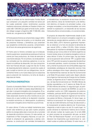 9
PlataformaElectoralFrenteparalaVictoria
resistió el embate de los denominados Fondos Buitre
que compraron una pequeña cantidad de bonos por
los cuales pretenden cobrar rendimientos usurarios
mediante extorsiones judiciales en Estados Unidos: por
cada US$ 1.000.000 que gastó el fondo buitre, preten-
den obligar a pagar a Argentina U$S 17.080.000, obte-
niendo así, una ganancia de 1608%.
El Frente para la Victoria se compromete a seguir defen-
diendo los intereses de la patria y a no claudicar ante
las presiones foráneas y domésticas que pretenden
que aceptemos condiciones usurarias, comprometien-
do el futuro de varias generaciones de argentinos.
El Frente para la Victoria considera que el endeuda-
miento puede tener características positivas en tanto se
oriente por fines productivos, de modo de estimular el
crecimiento del país. Por el contrario, los endeudamien-
tos contraídos por los anteriores gobiernos no se tra-
dujeron en políticas de desarrollo, sino que comprome-
tieron las finanzas del país. Luego de más de 10 años
de desendeudamiento soberano, durante los cuales el
país cumplió en término con sus obligaciones, nos en-
contramos frente a una nueva etapa que es auspiciosa
para la atracción de inversores y la toma de deuda a
baja tasa de interés.
POLÍTICA ENERGÉTICA
Cuando el presidente Néstor Kirchner asumió la presi-
dencia en el año 2003 no estaba desarrollándose nin-
gún plan ni proyecto energético de envergadura. El su-
puesto autoabastecimiento energético que nuestro país
había alcanzado durante los años noventa era la con-
tracara de un país hundido en la depresión industrial,
la recesión económica, la desocupación, la pobreza y
la exclusión energética de la mitad de sus provincias.
En estos últimos 12 años se trabajó fuertemente para
revertir esta tendencia ya que para nuestro proyecto
político la energía debe estar al servicio de un proceso
de desarrollo económico inclusivo. En este sentido, se
implementó el Plan Energético Nacional, el cual con-
templó la ampliación de gasoductos y plantas com-
presoras, la construcción de centrales termoeléctrica
e hidroeléctricas, la ampliación de las líneas de trans-
porte eléctrico, obras de transformación y de distribu-
ción eléctrica, el impulso a la actividad nuclear, a las
energías renovables y a los biocombustibles, así como
también la exploración y el desarrollo de los recursos
hidrocarburíferos convencionales y no convencionales.
El proyecto de desarrollo implementado desde al año
2003 impactó en el consumo energético argentino. La
demanda de energía eléctrica aumento un 52% entre
los años 2003 y 2014. Números igualmente importan-
tes se observan a la hora de estudiar la demanda de
gas natural (23%) y naftas (131,6%). Estos números
demuestran la importancia estratégica de las medidas
tomadas ya que nunca antes en la historia argentina se
hicieron tantas obras en el sistema energético como en
estos últimos 12 años. En primer lugar, hay que desta-
car la recuperación del control de YPF. La gestión esta-
tal en YPF permitió recuperar la capacidad de planificar
la actividad petrolera, revertir el proceso de desinver-
sión y orientar la producción de combustibles según las
necesidades estratégicas de desarrollo nacional. Esta
política estratégica toma mayor relevancia al observar
las importantísimas reservas de Gas No Convencional
y de Shale Oil que posee nuestro país. Según cálculos
de la Agencia Internacional de Energía de los Estados
Unidos, la Argentina es la 2º reserva mundial de recur-
sos de Gas No Convencional con 145.000 millones de
barriles equivalentes y la 4º reserva de Shale Oil con
27.000 millones de barriles. En segundo lugar, es perti-
nente mencionar la creación de ENARSA, la cual en la
actualidad cuenta con 2.300 megavatios de potencia
instalados, participa del 8% de la generación total y es
el vehículo para la integración regional con los herma-
nos países de Bolivia y Venezuela. En tercer lugar, es
histórica la terminación de Yacyretá y la construcción
de más de 5.500 kilómetros de líneas de alta tensión y
la incorporación al sistema eléctrico de 10 provincias,
integrando a todo el país a la red. En cuarto lugar, no
puede obviarse la importancia histórica de la renova-
ción del plan nuclear de nuestro país. En el año 2006
en pleno proceso de recuperación del país, se lanzó
el “Plan de Reactivación Nuclear”, en el cual se esta-
blecieron los lineamientos que transformaron la acti-
vidad nuclear en política de Estado. En este marco, se
 