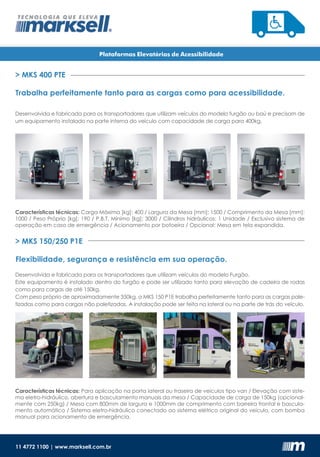 11 4772 1100 | www.marksell.com.br
> MKS 400 PTE
> MKS 150/250 P1E
Trabalha perfeitamente tanto para as cargas como para acessibilidade.
Flexibilidade, segurança e resistência em sua operação.
Plataformas Elevatórias de Acessibilidade
Desenvolvida e fabricada para os transportadores que utilizam veículos do modelo furgão ou baú e precisam de
um equipamento instalado na parte interna do veículo com capacidade de carga para 400kg.
Desenvolvida e fabricada para os transportadores que utilizam veículos do modelo Furgão.
Este equipamento é instalado dentro do furgão e pode ser utilizado tanto para elevação de cadeira de rodas
como para cargas de até 150kg.
Com peso próprio de aproximadamente 350kg, a MKS 150 P1E trabalha perfeitamente tanto para as cargas pale-
tizadas como para cargas não paletizadas. A instalação pode ser feita na lateral ou na parte de trás do veículo.
Características técnicas: Carga Máxima [kg]: 400 / Largura da Mesa [mm]: 1500 / Comprimento da Mesa [mm]:
1000 / Peso Próprio [kg]: 190 / P.B.T. Mínimo [kg]: 3000 / Cilindros hidráulicos: 1 Unidade / Exclusivo sistema de
operação em caso de emergência / Acionamento por botoeira / Opcional: Mesa em tela expandida.
Características técnicas: Para aplicação na porta lateral ou traseira de veículos tipo van / Elevação com siste-
ma eletro-hidráulico, abertura e basculamento manuais da mesa / Capacidade de carga de 150kg (opcional-
mente com 250kg) / Mesa com 800mm de largura e 1000mm de comprimento com barreira frontal e bascula-
mento automático / Sistema eletro-hidráulico conectado ao sistema elétrico original do veículo, com bomba
manual para acionamento de emergência.
 