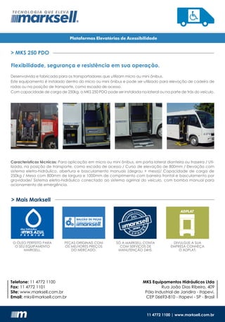 Telefone: 11 4772 1100
Fax: 11 4772 1101
Site: www.marksell.com.br
Email: mks@marksell.com.br
MKS Equipamentos Hidráulicos Ltda
Rua João Dias Ribeiro, 409
Pólo Industrial de Jandira - Itapevi.
CEP 06693-810 - Itapevi - SP - Brasil
Plataformas Elevatórias de Acessibilidade
11 4772 1100 | www.marksell.com.br
> Mais Marksell
O ÓLEO PERFEITO PARA
O SEU EQUIPAMENTO
MARKSELL.
PEÇAS ORIGINAIS COM
OS MELHORES PREÇOS
DO MERCADO.
SÓ A MARKSELL CONTA
COM SERVIÇOS DE
MANUTENÇÃO 24HS.
DIVULGUE A SUA
EMPRESA CONHEÇA
O ADPLAT.
> MKS 250 PDO
Flexibilidade, segurança e resistência em sua operação.
Desenvolvida e fabricada para os transportadores que utilizam micro ou mini ônibus.
Este equipamento é instalado dentro do micro ou mini ônibus e pode ser utilizado para elevação de cadeira de
rodas ou na posição de transporte, como escada de acesso.
Com capacidade de carga de 250kg, a MKS 250 PDO pode ser instalada na lateral ou na parte de trás do veículo.
Características técnicas: Para aplicação em micro ou mini ônibus, em porta lateral dianteira ou traseira / Uti-
lizada, na posição de transporte, como escada de acesso / Curso de elevação de 800mm / Elevação com
sistema eletro-hidráulico, abertura e basculamento manuais (degrau + mesa)/ Capacidade de carga de
250kg / Mesa com 800mm de largura e 1000mm de comprimento com barreira frontal e basculamento por
gravidade/ Sistema eletro-hidráulico conectado ao sistema ogirinal do veículo, com bomba manual para
acionamento de emergência.
 