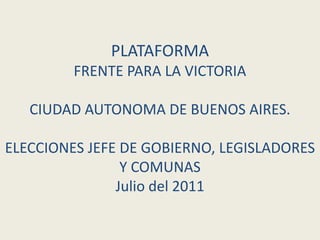 PLATAFORMA
         FRENTE PARA LA VICTORIA

   CIUDAD AUTONOMA DE BUENOS AIRES.

ELECCIONES JEFE DE GOBIERNO, LEGISLADORES
                Y COMUNAS
               Julio del 2011
 