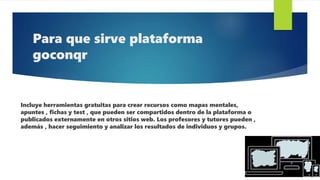 Para que sirve plataforma
goconqr
Incluye herramientas gratuitas para crear recursos como mapas mentales,
apuntes , fichas y test , que pueden ser compartidos dentro de la plataforma o
publicados externamente en otros sitios web. Los profesores y tutores pueden ,
además , hacer seguimiento y analizar los resultados de individuos y grupos.
 