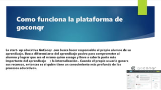Como funciona la plataforma de
goconqr
La start- up educativa GoConqr .con busca hacer responsable al propio alumno de su
aprendizaje. Busca diferenciarse del aprendizaje pasivo para comprometer al
alumno y lograr que sea el mismo quien escoge y lleva a cabo la parte más
importante del aprendizaje : la internalización . Cuando el propio usuario genera
sus recursos, entonces es el quién tiene un conocimiento más profundo de los
procesos educativos.
 