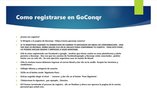 Como registrarse en GoConqr
 ¿Como me registro?
 1) Dirígete a la pagina de Goconqr : https://www.goconqr.com/es/
 SI TE REGISTRAS USANDO TU DIRRECCION DE CORREO TE ENVIARAN UN EMAIL DE CONFIRMACION . UNA
VEZ QUE LO RECIBAS, DEBES HACER CLIC EN EL ENLACE PARA CONFIRMAR TU CUENTA . TRAS ESTE PASO ,
YA PUEDES INICIAR SESION Y EMPEZAR A USAR GONCOQR.
 2)Si te estas registrando con Facebook o google , tendrás que iniciar sesión en estas plataformas y darle
permiso a Goconqr . Una vez que tus cuentas de Facebook/google y Goconqr estén conectadas , podrás
iniciar con un solo clic . En este ejercicio sugerimos usar tu cuenta de Gmail.
 3)En la ventana nueva debemos ingresar el correo Gmail y dar clic en la casilla `Acepto los términos y
condiciones`.
 4)Elegir idioma y categoría de usuario.
 5)Clic en el botón verde `Siguiente Paso`.
 6)Acto seguido elegir el nivel → `noveno` y dar clic en el botón `Paso Siguiente`.
 7)Seleccione la signatura , por ejemplo , Ciencias.
 8)Y hemos terminado el proceso de registro , clic en finalizar y ahora nos aparece la pagina de la cuenta
personal que usted creo.
 