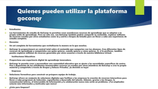 Quienes pueden utilizar la plataforma
goconqr
 Estudiantes
 Las herramientas de estudio de GoConqr te permiten crear asombrosos recursos de aprendizaje que se adaptan a tu
propio estilo de aprendizaje. Pero no solo eso, con GoConqr también podrás compartir tu contenido, explorar millones
de recursos creados por otros estudiantes como tú y unirte a Grupos de Estudio para así llevar a cabo una experiencia de
estudio completa.
 Docentes
 Un set completo de herramientas que revitalizarán la manera en la que enseñas.
 GoConqr te proporcionará un control total sobre el contenido que compartes con tus alumnos. Crea diferentes tipos de
recursos de aprendizaje y compártelos con quién quieras, cuándo quieras y cómo quieras. O, si lo prefieres, también
puedes explorar millones de recursos generados por otros usuarios a través de nuestra biblioteca virtual.
Instituciones Educativas
 Proporciona una experiencia digital de aprendizaje innovadora.
 GoConqr te permite crear y personalizar una comunidad educativa que se ajuste a las necesidades específicas de centro.
Pon a disposición de tus estudiantes innumerables recursos ya creados por otros miembros de GoConqr o crea tu propio
material y compártelo a través de Grupos y Enlaces Privados, ¡la decisión es tuya!
Empresas
 Soluciones formativas para construir un próspero equipo de trabajo.
 GoConqr ofrece un conjunto de soluciones digitales que facilitan a las empresas la creación de recursos interactivos para
llevar a cabo programas de inducción, capacitación y desarrollo del talento. Además, gracias a los Grupos, la
comunicación interna, el intercambio de información y la colaboración nunca más serán un problema. ¡Tus empleados
estarán más informados y motivados que nunca!
 ¿Listo para Empezar?
 