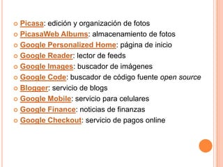  Picasa: edición y organización de fotos
 PicasaWeb Albums: almacenamiento de fotos

 Google Personalized Home: página de inicio

 Google Reader: lector de feeds

 Google Images: buscador de imágenes

 Google Code: buscador de código fuente open source

 Blogger: servicio de blogs

 Google Mobile: servicio para celulares

 Google Finance: noticias de finanzas

 Google Checkout: servicio de pagos online
 