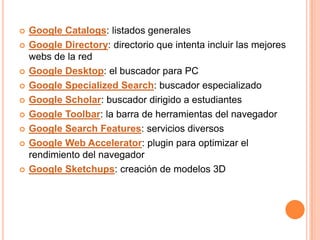    Google Catalogs: listados generales
   Google Directory: directorio que intenta incluir las mejores
    webs de la red
   Google Desktop: el buscador para PC
   Google Specialized Search: buscador especializado
   Google Scholar: buscador dirigido a estudiantes
   Google Toolbar: la barra de herramientas del navegador
   Google Search Features: servicios diversos
   Google Web Accelerator: plugin para optimizar el
    rendimiento del navegador
   Google Sketchups: creación de modelos 3D
 