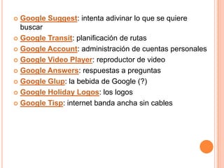  Google Suggest: intenta adivinar lo que se quiere
  buscar
 Google Transit: planificación de rutas

 Google Account: administración de cuentas personales

 Google Video Player: reproductor de video

 Google Answers: respuestas a preguntas

 Google Glup: la bebida de Google (?)

 Google Holiday Logos: los logos

 Google Tisp: internet banda ancha sin cables
 