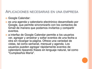 APLICACIONES NECESARIAS EN UNA EMPRESA
   Google Calendar:
   es una agenda y calendario electrónico desarrollado por
    Google, que permite sincronizarlo con los contactos de
    Gmail de manera que podamos invitarlos y compartir
    eventos.
   a interfaz de Google Calendar permite a los usuarios
    ver, agregar y arrastrar y soltar eventos de una fecha a
    otra sin recargar la página. Ofrece una variedad de
    vistas, tal como semanal, mensual y agenda. Los
    usuarios pueden agregar rápidamente eventos de
    calendario tipeando frases en lenguaje natural, tal como
    "Cumpleaños María".
 