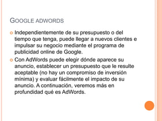 GOOGLE ADWORDS
 Independientemente de su presupuesto o del
  tiempo que tenga, puede llegar a nuevos clientes e
  impulsar su negocio mediante el programa de
  publicidad online de Google.
 Con AdWords puede elegir dónde aparece su
  anuncio, establecer un presupuesto que le resulte
  aceptable (no hay un compromiso de inversión
  mínima) y evaluar fácilmente el impacto de su
  anuncio. A continuación, veremos más en
  profundidad qué es AdWords.
 
