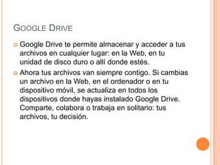 GOOGLE DRIVE
 Google Drive te permite almacenar y acceder a tus
  archivos en cualquier lugar: en la Web, en tu
  unidad de disco duro o allí donde estés.
 Ahora tus archivos van siempre contigo. Si cambias
  un archivo en la Web, en el ordenador o en tu
  dispositivo móvil, se actualiza en todos los
  dispositivos donde hayas instalado Google Drive.
  Comparte, colabora o trabaja en solitario: tus
  archivos, tu decisión.
 