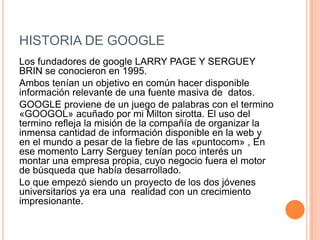 HISTORIA DE GOOGLE
Los fundadores de google LARRY PAGE Y SERGUEY
BRIN se conocieron en 1995.
Ambos tenían un objetivo en común hacer disponible
información relevante de una fuente masiva de datos.
GOOGLE proviene de un juego de palabras con el termino
«GOOGOL» acuñado por mi Milton sirotta. El uso del
termino refleja la misión de la compañía de organizar la
inmensa cantidad de información disponible en la web y
en el mundo a pesar de la fiebre de las «puntocom» , En
ese momento Larry Serguey tenían poco interés un
montar una empresa propia, cuyo negocio fuera el motor
de búsqueda que había desarrollado.
Lo que empezó siendo un proyecto de los dos jóvenes
universitarios ya era una realidad con un crecimiento
impresionante.
 