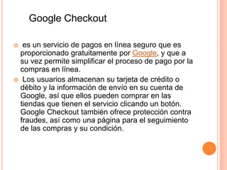 Google Checkout

  es un servicio de pagos en línea seguro que es
  proporcionado gratuitamente por Google, y que a
  su vez permite simplificar el proceso de pago por la
  compras en línea.
 Los usuarios almacenan su tarjeta de crédito o
  débito y la información de envío en su cuenta de
  Google, así que ellos pueden comprar en las
  tiendas que tienen el servicio clicando un botón.
  Google Checkout también ofrece protección contra
  fraudes, así como una página para el seguimiento
  de las compras y su condición.
 