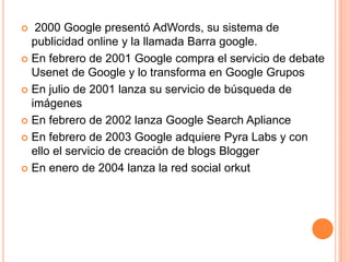   2000 Google presentó AdWords, su sistema de
  publicidad online y la llamada Barra google.
 En febrero de 2001 Google compra el servicio de debate
  Usenet de Google y lo transforma en Google Grupos
 En julio de 2001 lanza su servicio de búsqueda de
  imágenes
 En febrero de 2002 lanza Google Search Apliance

 En febrero de 2003 Google adquiere Pyra Labs y con
  ello el servicio de creación de blogs Blogger
 En enero de 2004 lanza la red social orkut
 