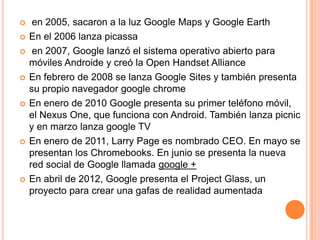     en 2005, sacaron a la luz Google Maps y Google Earth
   En el 2006 lanza picassa
    en 2007, Google lanzó el sistema operativo abierto para
    móviles Androide y creó la Open Handset Alliance
   En febrero de 2008 se lanza Google Sites y también presenta
    su propio navegador google chrome
   En enero de 2010 Google presenta su primer teléfono móvil,
    el Nexus One, que funciona con Android. También lanza picnic
    y en marzo lanza google TV
   En enero de 2011, Larry Page es nombrado CEO. En mayo se
    presentan los Chromebooks. En junio se presenta la nueva
    red social de Google llamada google +
   En abril de 2012, Google presenta el Project Glass, un
    proyecto para crear una gafas de realidad aumentada
 