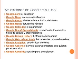 APLICACIONES DE GOOGLE Y SU USO
   Google.com: el buscador
   Google Base: anuncios clasificados
   Google Alerts: alertas sobre artículos de interés
   Google News: servicio de noticias
   Google Calendar: el organizador
   Google Docs&Spreadsheets: creación de documentos,
    hojas de calculo y presentaciones
   Google Search History: historial de búsquedas
   Google Web máster tools: herramientas para webmasters
   Google Analytics: estadísticas de webs
   Google Adsense: servicio para webmasters que quieran
    poner anuncios
   Google Adwords: servicio para anunciantes
 