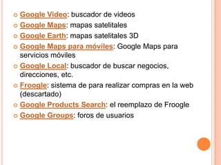  Google Video: buscador de videos
 Google Maps: mapas satelitales

 Google Earth: mapas satelitales 3D

 Google Maps para móviles: Google Maps para
  servicios móviles
 Google Local: buscador de buscar negocios,
  direcciones, etc.
 Froogle: sistema de para realizar compras en la web
  (descartado)
 Google Products Search: el reemplazo de Froogle

 Google Groups: foros de usuarios
 