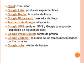  Orkut: comunidad
 Google Labs: productos experimentales

 Google Books: buscador de libros

 Google Blogsearch: buscador de blogs

 Traductor de Google: el traductor

 Google SMS: envía un SMS y Google te responde
  (disponible en algunos países)
 Google Press Center: centro de prensa

 Google Zeitgeist: resumen de los temas mas buscados
  por los usuarios
 Google Jobs: ofertas de trabajo
 