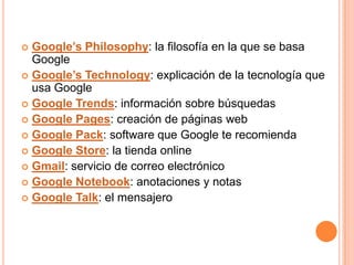  Google’s Philosophy: la filosofía en la que se basa
  Google
 Google’s Technology: explicación de la tecnología que
  usa Google
 Google Trends: información sobre búsquedas
 Google Pages: creación de páginas web
 Google Pack: software que Google te recomienda
 Google Store: la tienda online
 Gmail: servicio de correo electrónico
 Google Notebook: anotaciones y notas
 Google Talk: el mensajero
 