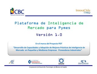 Plataforma de Inteligencia de
      Mercado para Pymes
                        Versión 1.0

                       En el marco del Proyecto PDT
“Desarrollo de Capacidades y Adopción de Mejores Prácticas de Inteligencia de
  Mercado en Pequeñas y Medianas Empresas Proveedoras Industriales”
 