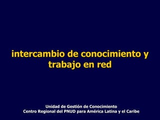Unidad de Gestión de Conocimiento Centro Regional del PNUD para América Latina y el Caribe intercambio de conocimiento y trabajo en red 