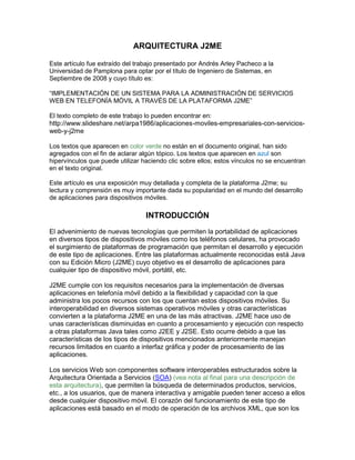 ARQUITECTURA J2ME

Este artículo fue extraído del trabajo presentado por Andrés Arley Pacheco a la
Universidad de Pamplona para optar por el título de Ingeniero de Sistemas, en
Septiembre de 2008 y cuyo título es:

“IMPLEMENTACIÓN DE UN SISTEMA PARA LA ADMINISTRACIÓN DE SERVICIOS
WEB EN TELEFONÍA MÓVIL A TRAVÉS DE LA PLATAFORMA J2ME”

El texto completo de este trabajo lo pueden encontrar en:
http://www.slideshare.net/arpa1986/aplicaciones-moviles-empresariales-con-servicios-
web-y-j2me

Los textos que aparecen en color verde no están en el documento original, han sido
agregados con el fin de aclarar algún tópico. Los textos que aparecen en azul son
hipervínculos que puede utilizar haciendo clic sobre ellos; estos vínculos no se encuentran
en el texto original.

Este artículo es una exposición muy detallada y completa de la plataforma J2me; su
lectura y comprensión es muy importante dada su popularidad en el mundo del desarrollo
de aplicaciones para dispositivos móviles.

                                  INTRODUCCIÓN
El advenimiento de nuevas tecnologías que permiten la portabilidad de aplicaciones
en diversos tipos de dispositivos móviles como los teléfonos celulares, ha provocado
el surgimiento de plataformas de programación que permitan el desarrollo y ejecución
de este tipo de aplicaciones. Entre las plataformas actualmente reconocidas está Java
con su Edición Micro (J2ME) cuyo objetivo es el desarrollo de aplicaciones para
cualquier tipo de dispositivo móvil, portátil, etc.

J2ME cumple con los requisitos necesarios para la implementación de diversas
aplicaciones en telefonía móvil debido a la flexibilidad y capacidad con la que
administra los pocos recursos con los que cuentan estos dispositivos móviles. Su
interoperabilidad en diversos sistemas operativos móviles y otras características
convierten a la plataforma J2ME en una de las más atractivas. J2ME hace uso de
unas características disminuidas en cuanto a procesamiento y ejecución con respecto
a otras plataformas Java tales como J2EE y J2SE. Esto ocurre debido a que las
características de los tipos de dispositivos mencionados anteriormente manejan
recursos limitados en cuanto a interfaz gráfica y poder de procesamiento de las
aplicaciones.

Los servicios Web son componentes software interoperables estructurados sobre la
Arquitectura Orientada a Servicios (SOA) (vea nota al final para una descripción de
esta arquitectura), que permiten la búsqueda de determinados productos, servicios,
etc., a los usuarios, que de manera interactiva y amigable pueden tener acceso a ellos
desde cualquier dispositivo móvil. El corazón del funcionamiento de este tipo de
aplicaciones está basado en el modo de operación de los archivos XML, que son los
 