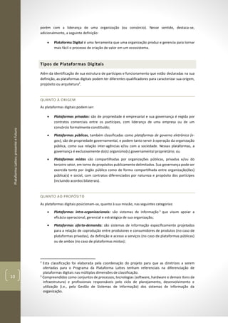 PlataformaLattes:presenteefuturo
10
porém com a liderança de uma organização (ou consórcio). Nesse sentido, destaca-se,
adicionalmente, a seguinte definição:
• Plataforma Digital é uma ferramenta que uma organização produz e gerencia para tornar
mais fácil o processo de criação de valor em um ecossistema.
Tipos de Plataformas Digitais
Além da identificação de sua estrutura de partícipes e funcionamento que estão declaradas na sua
definição, as plataformas digitais podem ter diferentes qualificadores para caracterizar sua origem,
propósito ou arquitetura2
.
QUANTO À ORIGEM
As plataformas digitais podem ser:
• Plataformas privadas: são de propriedade é empresarial e sua governança é regida por
contratos comerciais entre os partícipes, com liderança de uma empresa ou de um
consórcio formalmente constituído;
• Plataformas públicas, também classificadas como plataformas de governo eletrônico (e-
gov), são de propriedade governamental, e podem tanto servir à operação da organização
pública, como sua relação inter-agências e/ou com a sociedade. Nessas plataformas, a
governança é exclusivamente do(s) organismo(s) governamental proprietário; ou
• Plataformas mistas são compartilhadas por organizações públicas, privadas e/ou do
terceiro setor, em torno de propósitos publicamente delimitados. Sua governança pode ser
exercida tanto por órgão público como de forma compartilhada entre organização(ões)
pública(s) e social, com contratos diferenciados por natureza e propósito dos partícipes
(incluindo acordos bilaterais).
QUANTO AO PROPÓSITO
As plataformas digitais posicionam-se, quanto à sua missão, nas seguintes categorias:
• Plataformas intra-organizacionais: são sistemas de informação 3
que visam apoiar a
eficácia operacional, gerencial e estratégica de sua organização;
• Plataformas oferta-demanda: são sistemas de informação especificamente projetados
para a relação de coprodução entre produtores e consumidores de produtos (no caso de
plataformas privadas), da definição e acesso a serviços (no caso de plataformas públicas)
ou de ambos (no caso de plataformas mistas);
2
Esta classificação foi elaborada pela coordenação do projeto para que as diretrizes a serem
ofertadas para o Programa da Plataforma Lattes tenham referenciais na diferenciação de
plataformas digitais nas múltiplas dimensões de classificação.
3
Compreendidos como conjuntos de processos, tecnologias (software, hardware e demais itens de
infraestrutura) e profissionais responsáveis pelo ciclo de planejamento, desenvolvimento e
utilização (i.e., pela Gestão de Sistemas de Informação) dos sistemas de informação da
organização.
 