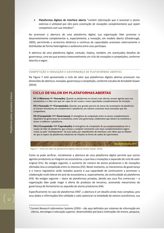 PlataformaLattes:presenteefuturo
12
• Plataformas digitais de interface aberta “contém informação que é acessível a atores
externos e utilizável por eles para construção de inovações complementares que sejam
compatíveis com sua interface”.
Ao promover a abertura de uma plataforma digital, sua organização líder promove o
desenvolvimento complementar e, especialmente, a inovação, em modelo aberto (Chesbrough,
2003), permitindo o acréscimo dinâmico e contínuo de capacidades acessíveis externamente e
distribuídas de forma heterogênea e autônoma entre seus partícipes.
A abertura de uma plataforma digital, contudo, implica, também, em acentuados desafios de
governança, uma vez que provoca inexoravelmente um ciclo de inovações e competições, conforme
descrito a seguir.
COMPETIÇÃO X INOVAÇÃO E GOVERNANÇA DE PLATAFORMAS ABERTAS
Na Figura 7 está apresentado o ciclo de valor que plataformas digitais abertas provocam nas
dimensões de abertura, inovação, governança e competição, conforme estudos de Annabelle Gawer
(2014).
Figura 7 – Ciclos de valor em plataformas digitais abertas (Fonte: Gawer, 2014).
Como se pode verificar, inicialmente a abertura de uma plataforma digital permite que outros
agentes produtores se integrem ao ecossistema, o que leva a inovações e expansão do ciclo de valor
original (H1). No estágio seguinte, o aumento do número de atores produtores e de inovações
ofertadas leva à competição entre os mesmos (H2). Neste momento, os mecanismos de governança
e o marco regulatório serão testados quanto à sua capacidade de continuarem a promover a
colaboração multi-lateral em prol do ecossistema e, especialmente, da continuidade da plataforma
(H3). No estágio seguinte – típico de plataformas privadas, devido aos seus fins comerciais – a
organização líder pode reagir à oferta de produtos de terceiros, acionando mecanismos de
governança de fechamento ou expulsão de atores produtores (H4).
Especificamente no caso de plataformas CRIS5
, a abertura é um desafio ainda mais complexo, pois
seus dados e informações têm utilidade e valor potencial na totalidade de setores econômicos, sua
5
Current Research Information Systems (CRIS) – são aqui definidos por sistemas de informação em
ciência, tecnologia e educação superior, desenvolvidos por/para instituições de ensino, pesquisa,
 