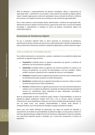 PlataformaLattes:presenteefuturo
14
Além da liderança e comprometimento dos gestores estratégicos, táticos e operacionais da
organização líder, o atendimento aos princípios e boas práticas das plataformas digitais abertas
requer inovação organizacional, cultura de coprodução e busca constante de eficácia e eficiência
dos processos, em relação aos valores do ecossistema (e não somente da organização líder).
Sem a visão sistêmica, conscientização, desejo, determinação e resiliência da organização líder,
dificilmente ocorrerá a adesão crescente de atores, a governança multi-nível, o convívio de múltiplas
tecnologias e, especialmente, a mudança na cultura de pipeline, normalmente vigente nas
organizações públicas.
Ecossistema de Plataformas Digitais
Pra tal, é necessário explicitar todos os atores presentes no ecossistema da plataforma,
identificando-se direitos e deveres por tipo de ator e adotar framework e método de explicitação de
todos os elementos e fatores que constituem a plataforma digital aberta, conforme descrito a seguir.
TIPOS DE ATORES DE PLATAFORMAS DIGITAIS
Para atender plenamente um ecossistema, o projeto e operação de uma plataforma digital deve
contemplar os seguintes tipos de atores:
• Proprietários: entidades (atores ou agentes) responsáveis por garantir a existência da
plataforma, seu funcionamento e produção;
• Stakeholders: entidades (atores ou agentes) com interesse específico no sucesso ou no
fracasso da plataforma, no controle de externalidades e de seus resultados. Podem,
também, promover a plataforma com a captação de recursos e sua divulgação.
• Produtores: entidades (atores ou agentes) interessados em fornecer valor no lado da oferta
do ecossistema/mercado, buscando um melhor desempenho.
• Beneficiários: entidades (atores ou agentes) interessados em consumir, utilizar ou acessar
um valor (serviço/recurso) criado na plataforma.
• Parceiros: entidades (atores ou agentes) que procuram criar valor profissional adicional e
colaborar com os criadores da plataforma, mantendo um relacionamento de prestação de
serviços (i.e., atendimento, apoio, downloads de apps, implantação, contratação e
engajamento) com os serviços da rede.
Além da caracterização de perfil e respectivos papéis, direitos e responsabilidades, os atores de
plataformas digitais estabelecem relações entre eles e com os serviços, valores, transações,
infraestrutura e canais da plataforma. Ainda que uma mesma entidade possa desempenhar mais do
que um papel acima, suas relações responsabilidades e direitos serão distintos e,
consequentemente, seus instrumentos de interação e atuação na plataforma também.
Assim, para uma melhor definição da governança, das regras de controle de operação e,
especialmente, do modelo de sustentabilidade da plataforma digital, uma boa prática consiste em
promover agrupamentos por categoria de ator do ecossistema, organizado em redes (ou subredes),
com regramento específico quanto à produção, uso e acesso dos componentes e serviços da
plataforma.
 