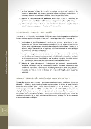 PlataformaLattes:presenteefuturo
16
• Serviços essenciais: serviços direcionados para ajudar os atores do ecossistema da
plataforma a gerar valor com base em suas capacidades profissionais, oportunidades e
visibilidade e, assim, obter melhorias decisivas em sua atuação profissional;
• Serviços de Empoderamento da Plataforma: destinados a ajudar as capacidades de
aprimoramento e atuação dos produtores, de modo a gerar inovações na plataforma;
• Outros serviços: serviços ofertados aos beneficiários, de forma complementar à
experiência e valores proporcionados pelos serviços essenciais.
INFRAESTRUTURA, TRANSAÇÕES E COMUNICAÇÃO
Finalmente, os três elementos adicionais que completam os componentes de plataformas digitais
referem-se àqueles elementos que sua infraestrutura, transações e contexto de comunicação:
• Infraestrutura e Componentes-chave: elementos de controle e propriedade do ator
proprietário, com regras de governança definidas dentro e fora da plataforma. Geralmente
incluem ativos físicos e digitais, componentes tangíveis que garantem para a plataforma o
esforço e energia que necessitam ser efetivados para o funcionamento de plena resolução
de problemas e com clara coordenação.
• Transações: interações entre os atores do ecossistema, incluindo a troca ou transferência
de propriedade de moeda ou outros elementos de valor (ativos, dinheiro, tokens, créditos),
fornecendo elementos de valor intangível (ex. reputação, confiança, felicidade, apreço,
etc), viabilizando trabalho ou acesso a recursos (dentro e fora da plataforma);
• Contexto e Canais: delimitadores e viabilizadores das transações, respectivamente.
Transações têm maior chance de serem bem-sucedidas se ocorrerem em contextos bem
delimitados, viabilizando canais estáveis de interações entre os atores da plataforma.
Transações complexas devem ser divididas em várias subtransações, com respectivos
subcanais.
FRAMEWORK PARA DEFINIÇÃO DO ECOSSISTEMA DA PLATAFORMA DIGITAL
Frameworks consistem em arcabouços conceituais e procedimentos para modelar um sistema ou
fenômeno. A literatura de plataformas digitais contemporâneas é recente e oferece poucos
frameworks para conceber, gerir e avaliar esses instrumentos. Na fase de pesquisa, o GT Lattes
identificou a proposta de Gawer (2014) e o modelo adotado pelo Instituto Stela, que consiste em
adaptação de literatura e aprendizados de projetos anteriores de concepção, desenvolvimento e
operação de Plataformas Digitais. Na Figura 9 está representado este framework e seus respectivos
elementos (componentes e serviços), que devem ser identificados para a devida caracterização do
ecossistema da plataforma digital.
 