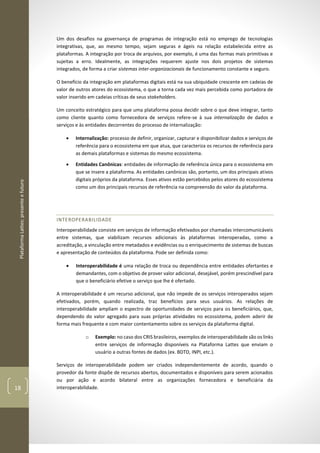 PlataformaLattes:presenteefuturo
18
Um dos desafios na governança de programas de integração está no emprego de tecnologias
integrativas, que, ao mesmo tempo, sejam seguras e ágeis na relação estabelecida entre as
plataformas. A integração por troca de arquivos, por exemplo, é uma das formas mais primitivas e
sujeitas a erro. Idealmente, as integrações requerem ajuste nos dois projetos de sistemas
integrados, de forma a criar sistemas inter-organizacionais de funcionamento constante e seguro.
O benefício da integração em plataformas digitais está na sua ubiquidade crescente em cadeias de
valor de outros atores do ecossistema, o que a torna cada vez mais percebida como portadora de
valor inserido em cadeias críticas de seus stakeholders.
Um conceito estratégico para que uma plataforma possa decidir sobre o que deve integrar, tanto
como cliente quanto como fornecedora de serviços refere-se à sua internalização de dados e
serviços e às entidades decorrentes do processo de internalização:
• Internalização: processo de definir, organizar, capturar e disponibilizar dados e serviços de
referência para o ecossistema em que atua, que caracteriza os recursos de referência para
as demais plataformas e sistemas do mesmo ecossistema.
• Entidades Canônicas: entidades de informação de referência única para o ecossistema em
que se insere a plataforma. As entidades canônicas são, portanto, um dos principais ativos
digitais próprios da plataforma. Esses ativos estão percebidos pelos atores do ecossistema
como um dos principais recursos de referência na compreensão do valor da plataforma.
INTEROPERABILIDADE
Interoperabilidade consiste em serviços de informação efetivados por chamadas intercomunicáveis
entre sistemas, que viabilizam recursos adicionais às plataformas interoperadas, como a
acreditação, a vinculação entre metadados e evidências ou o enriquecimento de sistemas de buscas
e apresentação de conteúdos da plataforma. Pode ser definida como:
• Interoperabilidade é uma relação de troca ou dependência entre entidades ofertantes e
demandantes, com o objetivo de prover valor adicional, desejável, porém prescindível para
que o beneficiário efetive o serviço que lhe é ofertado.
A interoperabilidade é um recurso adicional, que não impede de os serviços interoperados sejam
efetivados, porém, quando realizada, traz benefícios para seus usuários. As relações de
interoperabilidade ampliam o espectro de oportunidades de serviços para os beneficiários, que,
dependendo do valor agregado para suas próprias atividades no ecossistema, podem aderir de
forma mais frequente e com maior contentamento sobre os serviços da plataforma digital.
o Exemplo: no caso dos CRIS brasileiros, exemplos de interoperabilidade são os links
entre serviços de informação disponíveis na Plataforma Lattes que enviam o
usuário a outras fontes de dados (ex. BDTD, INPI, etc.).
Serviços de interoperabilidade podem ser criados independentemente de acordo, quando o
provedor da fonte dispõe de recursos abertos, documentados e disponíveis para serem acionados
ou por ação e acordo bilateral entre as organizações fornecedora e beneficiária da
interoperabilidade.
 
