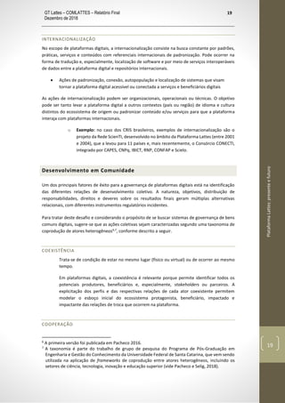 GT Lattes – COMLATTES – Relatório Final
Dezembro de 2018
19
PlataformaLattes:presenteefuturo
19
INTERNACIONALIZAÇÃO
No escopo de plataformas digitais, a internacionalização consiste na busca constante por padrões,
práticas, serviços e conteúdos com referenciais internacionais de padronização. Pode ocorrer na
forma de tradução e, especialmente, localização de software e por meio de serviços interoperáveis
de dados entre a plataforma digital e repositórios internacionais.
• Ações de padronização, conexão, autopopulação e localização de sistemas que visam
tornar a plataforma digital acessível ou conectada a serviços e beneficiários digitais
As ações de internacionalização podem ser organizacionais, operacionais ou técnicas. O objetivo
pode ser tanto levar a plataforma digital a outros contextos (país ou região) de idioma e cultura
distintos do ecossistema de origem ou padronizar conteúdo e/ou serviços para que a plataforma
interaja com plataformas internacionais.
o Exemplo: no caso dos CRIS brasileiros, exemplos de internacionalização são o
projeto da Rede ScienTI, desenvolvido no âmbito da Plataforma Lattes (entre 2001
e 2004), que a levou para 11 países e, mais recentemente, o Consórcio CONECTI,
integrado por CAPES, CNPq, IBICT, RNP, CONFAP e Scielo.
Desenvolvimento em Comunidade
Um dos principais fatores de êxito para a governança de plataformas digitais está na identificação
das diferentes relações de desenvolvimento coletivo. A natureza, objetivos, distribuição de
responsabilidades, direitos e deveres sobre os resultados finais geram múltiplas alternativas
relacionais, com diferentes instrumentos regulatórios incidentes.
Para tratar deste desafio e considerando o propósito de se buscar sistemas de governança de bens
comuns digitais, sugere-se que as ações coletivas sejam caracterizadas segundo uma taxonomia de
coprodução de atores heterogêneos6,7
, conforme descrito a seguir.
COEXISTÊNCIA
Trata-se de condição de estar no mesmo lugar (físico ou virtual) ou de ocorrer ao mesmo
tempo.
Em plataformas digitais, a coexistência é relevante porque permite identificar todos os
potenciais produtores, beneficiários e, especialmente, stakeholders ou parceiros. A
explicitação dos perfis e das respectivas relações de cada ator coexistente permitem
modelar o esboço inicial do ecossistema protagonista, beneficiário, impactado e
impactante das relações de troca que ocorrem na plataforma.
COOPERAÇÃO
6
A primeira versão foi publicada em Pacheco 2016.
7
A taxonomia é parte do trabalho de grupo de pesquisa do Programa de Pós-Graduação em
Engenharia e Gestão do Conhecimento da Universidade Federal de Santa Catarina, que vem sendo
utilizada na aplicação de frameworks de coprodução entre atores heterogêneos, incluindo os
setores de ciência, tecnologia, inovação e educação superior (vide Pacheco e Selig, 2018).
 