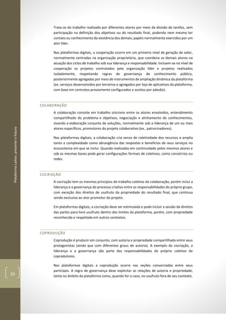 PlataformaLattes:presenteefuturo
20
Trata-se do trabalho realizado por diferentes atores por meio da divisão de tarefas, sem
participação na definição dos objetivos ou do resultado final, podendo nem mesmo ter
contato ou conhecimento da existência dos demais, papéis normalmente exercidos por um
ator líder.
Nas plataformas digitais, a cooperação ocorre em um primeiro nível de geração de valor,
normalmente centradas na organização proprietária, que coordena os demais atores na
atuação dos ciclos de trabalho sob sua liderança e responsabilidade. Incluem-se no nível de
cooperação os projetos contratados pela organização líder e projetos realizados
isoladamente, respeitando regras de governança de conhecimento público,
posteriormente agregadas por meio de instrumentos de ampliação dinâmica da plataforma
(ex. serviços desenvolvidos por terceiros e agregados por loja de aplicativos da plataforma,
com base em contratos previamente configurados e aceitos por adesão).
COLABORAÇÃO
A colaboração consiste em trabalho síncrono entre os atores envolvidos, entendimento
compartilhado do problema e objetivos, negociação e alinhamento de conhecimentos,
visando a elaboração conjunta de soluções, normalmente sob a liderança de um ou mais
atores específicos, promotores do projeto colaborativo (ex., patrocinadores).
Nas plataformas digitais, a colaboração cria senso de coletividade dos recursos e amplia
tanto a complexidade como abrangência das respostas e benefícios de seus serviços no
ecossistema em que se inclui. Quando realizadas em continuidade pelos mesmos atores e
sob as mesmas bases pode gerar configurações formais de coletivos, como consórcios ou
redes.
COCRIAÇÃO
A cocriação tem os mesmos princípios de trabalho coletivo da colaboração, porém inclui a
liderança e a governança do processo criativo entre as responsabilidades do próprio grupo,
com exceção dos direitos de usufruto da propriedade do resultado final, que continua
sendo exclusiva ao ator promotor do projeto.
Em plataformas digitais, a cocriação deve ser estimulada e pode incluir a sessão de direitos
das partes para livre usufruto dentro dos limites da plataforma, porém, com propriedade
reconhecida e respeitada em outros contextos.
COPRODUÇÃO
Coprodução é produzir em conjunto, com autoria e propriedade compartilhada entre seus
protagonistas (ainda que com diferentes graus de autoria). A exemplo da cocriação, a
liderança e a governança são parte das responsabilidades do próprio coletivo de
coprodutores.
Nas plataformas digitais a coprodução ocorre nas seções consorciadas entre seus
partícipes. A regra de governança deve explicitar as relações de autoria e propriedade,
tanto no âmbito da plataforma como, quando for o caso, no usufruto fora de seu contexto.
 
