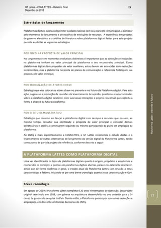 GT Lattes – COMLATTES – Relatório Final
Dezembro de 2018
21
PlataformaLattes:presenteefuturo
21
Estratégias de lançamento
Plataformas digitais públicas devem ter cuidado especial com seu plano de comunicação, a começar
pelo momento de lançamento e de escolhas de evoluções de recursos. A experiência em projetos
de governo eletrônico e a análise de literatura sobre plataformas digitais feitas para este projeto
permite explicitar as seguintes estratégias
POR FOCO NA PROPOSTA DE VALOR PRINCIPAL
No lançamento e em momentos evolutivos distintivos é importante que as evoluções e inovações
na plataforma tenham no valor principal da plataforma o seu recurso-alvo principal. Como
plataformas digitais têm propostas de valor auxiliares, estas devem ser acrescidas com evoluções
incrementais, mas a plataforma necessita de planos de comunicação e referência fortaleçam sua
proposta de valor principal;
POR MOBILIZAÇÃO DE ATORES CHAVE
Estratégia que visa colocar os atores chave no presente e no futuro da Plataforma digital. Para esta
ação, sugere-se a promoção de reuniões de levantamento de opinião, problemas e oportunidades
sobre a plataforma digital existente, com sucessivas interações e projeto conceitual que explicita a
forma e alcance da futura plataforma;
POR EFEITO DEMONSTRATIVO
Estratégia que consiste em lançar a plataforma digital com serviços e recursos que possam, ao
mesmo tempo, ressaltar sua identidade e proposta de valor principal e convidar demais
beneficiários e atores a continuarem seguindo ou mesmo participando do plano de ampliação da
plataforma.
Ao CNPq e mais especificamente a COMLATTES, o GT Lattes recomenda o estudo destas e o
levantamento de outras alternativas de lançamento da versão digital da Plataforma Lattes, tendo
como ponto de partida projeto de referência, conforme descrito a seguir.
A PLATAFORMA LATTES COMO PLATAFORMA DIGITAL
Uma vez identificados os tipos de plataformas digitais quanto à origem, propósito e arquitetura e
conhecidos os princípios e práticas de plataformas digitais abertas, parece-nos relevante descrever,
ainda que de forma sistêmica e geral, o estado atual da Plataforma Lattes com relação a essas
características e fatores, iniciando-se por uma breve cronologia quanto à sua caracterização e-Gov.
Breve cronologia
Em agosto de 2019 a Plataforma Lattes completará 20 anos ininterruptos de operação. Seu projeto
original teve início em 1998, com gênese na arquitetura desenvolvida no ano anterior para o 3º
censo de grupos de pesquisa do País. Desde então, a Plataforma passou por sucessivas evoluções e
ampliações, em diferentes instâncias decisórias do CNPq.
 