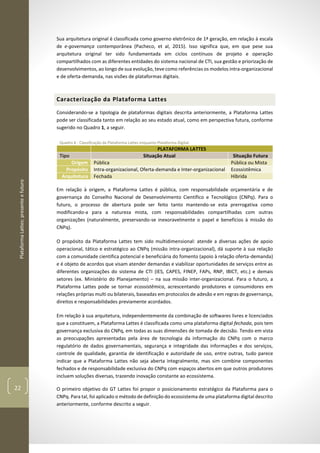 PlataformaLattes:presenteefuturo
22
Sua arquitetura original é classificada como governo eletrônico de 1ª geração, em relação à escala
de e-governança contemporânea (Pacheco, et al, 2015). Isso significa que, em que pese sua
arquitetura original ter sido fundamentada em ciclos contínuos de projeto e operação
compartilhados com as diferentes entidades do sistema nacional de CTI, sua gestão e priorização de
desenvolvimentos, ao longo de sua evolução, teve como referências os modelos intra-organizacional
e de oferta-demanda, nas visões de plataformas digitais.
Caracterização da Plataforma Lattes
Considerando-se a tipologia de plataformas digitais descrita anteriormente, a Plataforma Lattes
pode ser classificada tanto em relação ao seu estado atual, como em perspectiva futura, conforme
sugerido no Quadro 1, a seguir.
Quadro 1 - Classificação da Plataforma Lattes enquanto Plataforma Digital.
PLATAFORMA LATTES
Tipo Situação Atual Situação Futura
Origem Pública Pública ou Mista
Propósito Intra-organizacional, Oferta-demanda e Inter-organizacional Ecossistêmica
Arquitetura Fechada Híbrida
Em relação à origem, a Plataforma Lattes é pública, com responsabilidade orçamentária e de
governança do Conselho Nacional de Desenvolvimento Científico e Tecnológico (CNPq). Para o
futuro, o processo de abertura pode ser feito tanto mantendo-se esta prerrogativa como
modificando-a para a natureza mista, com responsabilidades compartilhadas com outras
organizações (naturalmente, preservando-se inexoravelmente o papel e benefícios à missão do
CNPq).
O propósito da Plataforma Lattes tem sido multidimensional: atende a diversas ações de apoio
operacional, tático e estratégico ao CNPq (missão intra-organizacional), dá suporte à sua relação
com a comunidade cientifica potencial e beneficiária do fomento (apoio à relação oferta-demanda)
e é objeto de acordos que visam atender demandas e viabilizar oportunidades de serviços entre as
diferentes organizações do sistema de CTI (IES, CAPES, FINEP, FAPs, RNP, IBICT, etc.) e demais
setores (ex. Ministério do Planejamento) – na sua missão inter-organizacional. Para o futuro, a
Plataforma Lattes pode se tornar ecossistêmica, acrescentando produtores e consumidores em
relações próprias multi ou bilaterais, baseadas em protocolos de adesão e em regras de governança,
direitos e responsabilidades previamente acordados.
Em relação à sua arquitetura, independentemente da combinação de softwares livres e licenciados
que a constituem, a Plataforma Lattes é classificada como uma plataforma digital fechada, pois tem
governança exclusiva do CNPq, em todas as suas dimensões de tomada de decisão. Tendo em vista
as preocupações apresentadas pela área de tecnologia da informação do CNPq com o marco
regulatório de dados governamentais, segurança e integridade das informações e dos serviços,
controle de qualidade, garantia de identificação e autoridade de uso, entre outras, tudo parece
indicar que a Plataforma Lattes não seja aberta integralmente, mas sim combine componentes
fechados e de responsabilidade exclusiva do CNPq com espaços abertos em que outros produtores
incluem soluções diversas, trazendo inovação constante ao ecossistema.
O primeiro objetivo do GT Lattes foi propor o posicionamento estratégico da Plataforma para o
CNPq. Para tal, foi aplicado o método de definição do ecossistema de uma plataforma digital descrito
anteriormente, conforme descrito a seguir.
 