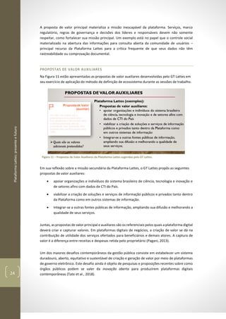 PlataformaLattes:presenteefuturo
24
A proposta de valor principal materializa a missão inescapável da plataforma. Serviços, marco
regulatório, regras de governança e decisões dos líderes e responsáveis devem não somente
respeitar, como fortalecer sua missão principal. Um exemplo está no papel que o controle social
materializado na abertura das informações para consulta aberta da comunidade de usuários –
principal recurso da Plataforma Lattes para a crítica frequente de que seus dados não têm
rastreabilidade ou comprovação documental.
PROPOSTAS DE VALOR AUXILIARES
Na Figura 11 estão apresentadas as propostas de valor auxiliares desenvolvidas pelo GT Lattes em
seu exercício de aplicação do método de definição de ecossistema durante as sessões de trabalho.
Figura 11 – Propostas de Valor Auxiliares da Plataforma Lattes sugeridas pelo GT Lattes.
Em sua reflexão sobre a missão secundária da Plataforma Lattes, o GT Lattes propôs as seguintes
propostas de valor auxiliares:
• apoiar organizações e indivíduos do sistema brasileiro de ciência, tecnologia e inovação e
de setores afins com dados de CTI do País.
• viabilizar a criação de soluções e serviços de informação públicos e privados tanto dentro
da Plataforma como em outros sistemas de informação.
• Integrar-se a outras fontes públicas de informação, ampliando sua difusão e melhorando a
qualidade de seus serviços.
Juntas, as propostas de valor principal e auxiliares são os referenciais pelos quais a plataforma digital
deverá criar e capturar valores. Em plataformas digitais de negócios, a criação de valor se dá na
contribuição de utilidade dos serviços ofertados para beneficiários e demais atores. A captura de
valor é a diferença entre receitas e despesas retida pelo proprietário (Pagani, 2013).
Um dos maiores desafios contemporâneos da gestão pública consiste em estabelecer um sistema
duradouro, aberto, equitativo e sustentável de criação e geração de valor por meio de plataformas
de governo eletrônico. Este desafio ainda é objeto de pesquisas e proposições recentes sobre como
órgãos públicos podem se valer da inovação aberta para produzirem plataformas digitais
contemporâneas (Tate et al., 2018).
 