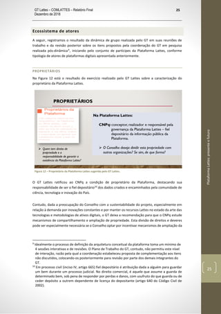 GT Lattes – COMLATTES – Relatório Final
Dezembro de 2018
25
PlataformaLattes:presenteefuturo
25
Ecossistema de atores
A seguir, registramos o resultado da dinâmica de grupo realizada pelo GT em suas reuniões de
trabalho e da revisão posterior sobre os itens propostos pela coordenação do GT em pesquisa
realizada pós-dinâmica9
, iniciando pelo conjunto de partícipes da Plataforma Lattes, conforme
tipologia de atores de plataformas digitais apresentada anteriormente.
PROPRIETÁRIOS
Na Figura 12 está o resultado do exercício realizado pelo GT Lattes sobre a caracterização do
proprietário da Plataforma Lattes.
Figura 12 – Proprietário da Plataforma Lattes sugerida pelo GT Lattes.
O GT Lattes ratificou ao CNPq a condição de proprietário da Plataforma, destacando sua
responsabilidade de ser o fiel depositário10
dos dados criados e encaminhados pela comunidade de
ciência, tecnologia e inovação do País.
Contudo, dada a preocupação do Conselho com a sustentabilidade do projeto, especialmente em
relação à demanda por inovações constantes e por manter os recursos Lattes no estado da arte das
tecnologias e metodologias de ativos digitais, o GT deixa a recomendação para que o CNPq estude
mecanismos de compartilhamento e ampliação de propriedade. Esta divisão de direitos e deveres
pode ser especialmente necessária se o Conselho optar por incentivar mecanismos de ampliação da
9
Idealmente o processo de definição da arquitetura conceitual da plataforma toma um mínimo de
4 sessões interativas e de revisões. O Plano de Trabalho do GT, contudo, não permitiu este nível
de interação, razão pela qual a coordenação estabeleceu proposta de complementação aos itens
não discutidos, colocando-os posteriormente para revisão por parte dos demais integrantes do
GT.
10
Em processo civil (inciso IV, artigo 665) fiel depositário é atribuição dada a alguém para guardar
um bem durante um processo judicial. No direito comercial, é aquele que assume a guarda de
determinado bem, sob pena de responder por perdas e danos, com usufruto do que guarda ou de
ceder depósito a outrem dependente de licença do depositante (artigo 640 do Código Civil de
2002).
 