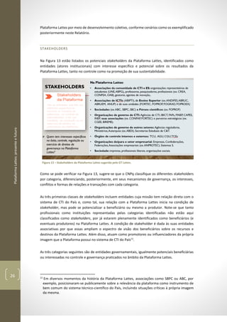 PlataformaLattes:presenteefuturo
26
Plataforma Lattes por meio de desenvolvimento coletivo, conforme cenários como os exemplificado
posteriormente neste Relatório.
STAKEHOLDERS
Na Figura 13 estão listados os potenciais stakeholders da Plataforma Lattes, identificados como
entidades (atores institucionais) com interesse específico e potencial sobre os resultados da
Plataforma Lattes, tanto no controle como na promoção de sua sustentabilidade.
Figura 13 – Stakeholders da Plataforma Lattes sugerida pelo GT Lattes.
Como se pode verificar na Figura 13, sugere-se que o CNPq classifique os diferentes stakeholders
por categoria, diferenciando, posteriormente, em seus mecanismos de governança, os interesses,
conflitos e formas de relações e transações com cada categoria.
As três primeiras classes de stakeholders incluem entidades cuja missão tem relação direta com o
sistema de CTI do País e, como tal, sua relação com a Plataforma Lattes inicia na condição de
stakeholder, mas pode se potencializar a beneficiário ou mesmo a produtor. Note-se que tanto
profissionais como instituições representadas pelas categorias identificadas não estão aqui
classificados como stakeholders, por já estarem plenamente identificados como beneficiários (e
eventuais produtores) na Plataforma Lattes. A condição de stakeholder é dada às suas entidades
associativas por que essas ampliam o espectro de visão dos beneficiários sobre os recursos e
destinos da Plataforma Lattes. Além disso, atuam como promotores ou influenciadores da própria
imagem que a Plataforma possui no sistema de CTI do País11
.
As três categorias seguintes são de entidades governamentais, igualmente potenciais beneficiárias
ou interessadas no controle e governança praticados no âmbito da Plataforma Lattes.
11
Em diversos momentos da história da Plataforma Lattes, associações como SBPC ou ABC, por
exemplo, posicionaram-se publicamente sobre a relevância da plataforma como instrumento de
bem comum do sistema técnico-científico do País, incluindo situações críticas à própria imagem
da mesma.
 