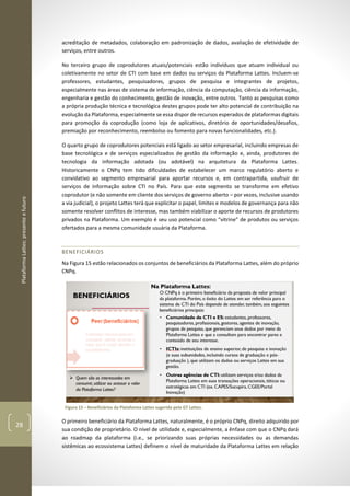 PlataformaLattes:presenteefuturo
28
acreditação de metadados, colaboração em padronização de dados, avaliação de efetividade de
serviços, entre outros.
No terceiro grupo de coprodutores atuais/potenciais estão indivíduos que atuam individual ou
coletivamente no setor de CTI com base em dados ou serviços da Plataforma Lattes. Incluem-se
professores, estudantes, pesquisadores, grupos de pesquisa e integrantes de projetos,
especialmente nas áreas de sistema de informação, ciência da computação, ciência da informação,
engenharia e gestão do conhecimento, gestão de inovação, entre outros. Tanto as pesquisas como
a própria produção técnica e tecnológica destes grupos pode ter alto potencial de contribuição na
evolução da Plataforma, especialmente se essa dispor de recursos esperados de plataformas digitais
para promoção da coprodução (como loja de aplicativos, diretório de oportunidades/desafios,
premiação por reconhecimento, reembolso ou fomento para novas funcionalidades, etc.).
O quarto grupo de coprodutores potenciais está ligado ao setor empresarial, incluindo empresas de
base tecnológica e de serviços especializados de gestão da informação e, ainda, produtores de
tecnologia da informação adotada (ou adotável) na arquitetura da Plataforma Lattes.
Historicamente o CNPq tem tido dificuldades de estabelecer um marco regulatório aberto e
convidativo ao segmento empresarial para aportar recursos e, em contrapartida, usufruir de
serviços de informação sobre CTI no País. Para que este segmento se transforme em efetivo
coprodutor (e não somente em cliente dos serviços de governo aberto – por vezes, inclusive usando
a via judicial), o projeto Lattes terá que explicitar o papel, limites e modelos de governança para não
somente resolver conflitos de interesse, mas também viabilizar o aporte de recursos de produtores
privados na Plataforma. Um exemplo é seu uso potencial como “vitrine” de produtos ou serviços
ofertados para a mesma comunidade usuária da Plataforma.
BENEFICIÁRIOS
Na Figura 15 estão relacionados os conjuntos de beneficiários da Plataforma Lattes, além do próprio
CNPq.
Figura 15 – Beneficiários da Plataforma Lattes sugerida pelo GT Lattes.
O primeiro beneficiário da Plataforma Lattes, naturalmente, é o próprio CNPq, direito adquirido por
sua condição de proprietário. O nível de utilidade e, especialmente, a ênfase com que o CNPq dará
ao roadmap da plataforma (i.e., se priorizando suas próprias necessidades ou as demandas
sistêmicas ao ecossistema Lattes) definem o nível de maturidade da Plataforma Lattes em relação
 
