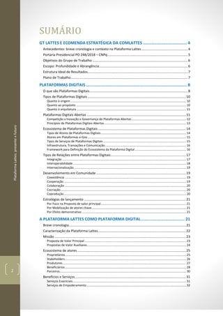 PlataformaLattes:presenteefuturo
2
SUMÁRIO
GT LATTES E ECOMENDA ESTRATÉGICA DA COMLATTES .................................... 4
Antecedentes: breve cronologia e contexto na Plataforma Lattes .................................................4
Portaria Presidencial PO 248/2018 – CNPq.....................................................................................5
Objetivos do Grupo de Trabalho .....................................................................................................6
Escopo: Profundidade e Abrangência..............................................................................................6
Estrutura Ideal de Resultados..........................................................................................................7
Plano de Trabalho............................................................................................................................7
PLATAFORMAS DIGITAIS ................................................................................... 8
O que são Plataformas Digitais........................................................................................................8
Tipos de Plataformas Digitais ........................................................................................................10
Quanto à origem .......................................................................................................................................10
Quanto ao propósito .................................................................................................................................10
Quanto à arquitetura ................................................................................................................................ 11
Plataformas Digitais Abertas .........................................................................................................11
Competição x Inovação e Governança de Plataformas Abertas................................................................ 12
Princípios de Plataformas Digitais Abertas................................................................................................ 13
Ecossistema de Plataformas Digitais .............................................................................................14
Tipos de Atores de Plataformas Digitais....................................................................................................14
Atores em Plataformas e-Gov ...................................................................................................................15
Tipos de Serviços de Plataformas Digitais .................................................................................................15
Infraestrutura, Transações e Comunicação............................................................................................... 16
Framework para Definição do Ecossistema da Plataforma Digital............................................................ 16
Tipos de Relações entre Plataformas Digitais................................................................................17
Integração .................................................................................................................................................17
Interoperabilidade.....................................................................................................................................18
Internacionalização ...................................................................................................................................19
Desenvolvimento em Comunidade ...............................................................................................19
Coexistência ..............................................................................................................................................19
Cooperação ...............................................................................................................................................19
Colaboração ..............................................................................................................................................20
Cocriação...................................................................................................................................................20
Coprodução...............................................................................................................................................20
Estratégias de lançamento ............................................................................................................21
Por Foco na Proposta de valor principal....................................................................................................21
Por Mobilização de atores chave...............................................................................................................21
Por Efeito demonstrativo .......................................................................................................................... 21
A PLATAFORMA LATTES COMO PLATAFORMA DIGITAL.................................... 21
Breve cronologia............................................................................................................................21
Caracterização da Plataforma Lattes.............................................................................................22
Missão ...........................................................................................................................................23
Proposta de Valor Principal .......................................................................................................................23
Propostas de Valor Auxiliares....................................................................................................................24
Ecossistema de atores ...................................................................................................................25
Proprietários..............................................................................................................................................25
Stakeholders..............................................................................................................................................26
Produtores.................................................................................................................................................27
Beneficiários..............................................................................................................................................28
Parceiros....................................................................................................................................................30
Benefícios e Serviços .....................................................................................................................31
Serviços Essenciais.....................................................................................................................................31
Serviços de Empoderamento ....................................................................................................................32
 