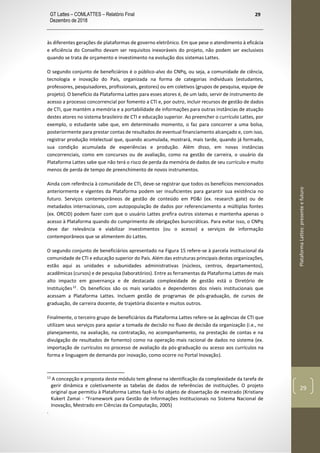 GT Lattes – COMLATTES – Relatório Final
Dezembro de 2018
29
PlataformaLattes:presenteefuturo
29
às diferentes gerações de plataformas de governo eletrônico. Em que pese o atendimento à eficácia
e eficiência do Conselho devam ser requisitos inexoráveis do projeto, não podem ser exclusivos
quando se trata de orçamento e investimento na evolução dos sistemas Lattes.
O segundo conjunto de beneficiários é o público-alvo do CNPq, ou seja, a comunidade de ciência,
tecnologia e inovação do País, organizada na forma de categorias individuais (estudantes,
professores, pesquisadores, profissionais, gestores) ou em coletivos (grupos de pesquisa, equipe de
projeto). O benefício da Plataforma Lattes para esses atores é, de um lado, servir de instrumento de
acesso a processo concorrencial por fomento a CTI e, por outro, incluir recursos de gestão de dados
de CTI, que mantém a memória e a portabilidade de informações para outras instâncias de atuação
destes atores no sistema brasileiro de CTI e educação superior. Ao preencher o currículo Lattes, por
exemplo, o estudante sabe que, em determinado momento, o faz para concorrer a uma bolsa,
posteriormente para prestar contas de resultados de eventual financiamento alcançado e, com isso,
registrar produção intelectual que, quando acumulada, mostrará, mais tarde, quando já formado,
sua condição acumulada de experiências e produção. Além disso, em novas instâncias
concorrenciais, como em concursos ou de avaliação, como na gestão de carreira, o usuário da
Plataforma Lattes sabe que não terá o risco de perda da memória de dados de seu currículo e muito
menos de perda de tempo de preenchimento de novos instrumentos.
Ainda com referência à comunidade de CTI, deve-se registrar que todos os benefícios mencionados
anteriormente e vigentes da Plataforma podem ser insuficientes para garantir sua existência no
futuro. Serviços contemporâneos de gestão de conteúdo em PD&I (ex. research gate) ou de
metadados internacionais, com autopopulação de dados por referenciamento a múltiplas fontes
(ex. ORCID) podem fazer com que o usuário Lattes prefira outros sistemas e mantenha apenas o
acesso à Plataforma quando do cumprimento de obrigações burocráticas. Para evitar isso, o CNPq
deve dar relevância e viabilizar investimentos (ou o acesso) a serviços de informação
contemporâneos que se alimentem do Lattes.
O segundo conjunto de beneficiários apresentado na Figura 15 refere-se à parcela institucional da
comunidade de CTI e educação superior do País. Além das estruturas principais destas organizações,
estão aqui as unidades e subunidades administrativas (núcleos, centros, departamentos),
acadêmicas (cursos) e de pesquisa (laboratórios). Entre as ferramentas da Plataforma Lattes de mais
alto impacto em governança e de destacada complexidade de gestão está o Diretório de
Instituições12
. Os benefícios são os mais variados e dependentes dos níveis institucionais que
acessam a Plataforma Lattes. Incluem gestão de programas de pós-graduação, de cursos de
graduação, de carreira docente, de trajetória discente e muitos outros.
Finalmente, o terceiro grupo de beneficiários da Plataforma Lattes refere-se às agências de CTI que
utilizam seus serviços para apoiar a tomada de decisão no fluxo de decisão da organização (i.e., no
planejamento, na avaliação, na contratação, no acompanhamento, na prestação de contas e na
divulgação de resultados de fomento) como na operação mais racional de dados no sistema (ex.
importação de currículos no processo de avaliação da pós-graduação ou acesso aos currículos na
forma e linguagem de demanda por inovação, como ocorre no Portal Inovação).
12
A concepção e proposta deste módulo tem gênese na identificação da complexidade da tarefa de
gerir dinâmica e coletivamente as tabelas de dados de referências de instituições. O projeto
original que permitiu à Plataforma Lattes fazê-lo foi objeto de dissertação de mestrado (Kristiany
Kukert Zamai - “Framework para Gestão de Informações Institucionais no Sistema Nacional de
Inovação, Mestrado em Ciências da Computação, 2005)
.
 