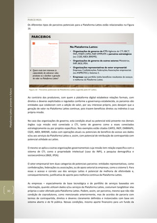 PlataformaLattes:presenteefuturo
30
PARCEIROS
Os diferentes tipos de parceiros potenciais para a Plataforma Lattes estão relacionados na Figura
16.
Figura 16 – Parceiros potenciais da Plataforma Lattes sugerida pelo GT Lattes.
Ao contrário dos produtores, com quem a plataforma digital estabelece relações formais, com
direitos e deveres explicitados e regulados conforme a governança estabelecida, os parceiros são
entidades que colaboram com a adição de valor, por seu interesse próprio, pois desejam que a
geração de valor na Plataforma Lattes continue, pois trazem benefícios diretos ou indiretos à sua
própria missão.
No caso das organizações de governo, esta condição atual ou potencial está presente nos demais
órgãos cuja missão está conectada a CTI, tanto de governo como a esses conectados
estrategicamente ou por projetos específicos. Nos exemplos estão citados CAPES, INEP, EMBRAPII,
CGEE, ABDI, BIREME, todos com operações atuais ou potenciais de benefício do acesso aos dados
e/ou aos serviços da Plataforma Lattes e, assim, com potencial de retribuição de contrapartida com
potencial utilidade ao Lattes.
O mesmo se aplica a outras organizações governamentais cuja missão tem relação especifica com o
sistema de CTI, como a propriedade intelectual (caso do INPI), a pesquisa demográfica e
socioeconômica (IBGE, IPEA).
O setor empresarial tem duas categorias de potenciais parceiros: entidades representativas, como
confederações, federações ou associações, ou de apoio setorial às empresas, como o sistema S. Para
essas o acesso e correto uso dos serviços Lattes é potencial de melhoria de efetividade e,
consequentemente, justificativa de aporte para melhoria continua da Plataforma Lattes.
As empresas – especialmente de base tecnológica e de portfólio de serviços baseados em
informação, quando utilizam dados e/ou serviços da Plataforma Lattes, costumam tangibilizar elas
próprias o valor ofertado pela Plataforma Lattes. Podem, assim, ser parceiros, mesmo que não não
condição de coprodutores, como mencionado anteriormente, mas de acordos de parceria com
termos de contrapartida, direitos e deveres claramente definidos e instanciados com base em
sistema aberto e de fé pública. Nessas condições, mesmo aporte financeiro para um fundo da
 